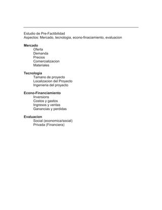 Estudio de Pre-Factibilidad
Aspectos: Mercado, tecnologia, econo-finaciamiento, evaluacion

Mercado
     Oferta
     Demanda
     Precios
     Comercializacion
     Materiales

Tecnologia
     Tamano de proyecto
     Localizacion del Proyecto
     Ingenieria del proyecto

Econo-Financiamiento
     Inversions
     Costos y gastos
     Ingresos y ventas
     Ganancias y perdidas

Evaluacion
     Social (economica/social)
     Privada (Financiera)
 