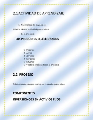 2.1ACTIVIDAD DE APRENDIZAJE
1. Nuestra Idea de negocio es:
Elaborar Y Hacer publicidad para el sector
De la artesanía.
LOS PRODUCTOS SELECCIONADOS
1. Pulseras
2. Aretes
3. Jarrones
4. Lámparas
5. Estuches
6. Y todo lo relacionado con la artesanía
2.2 PROSESO
Trabajo en equipo y que esta empresa nos va a ayudar para un futuro.
COMPONENTES
INVERSIONOES EN ACTIVIOS FIJOS
 