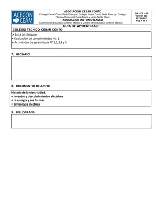 ASOCIACION CESAR CONTO
Colegio Cesar Conto Sede Principal, Colegio Cesar Conto Sede Petecuy, Colegio
Técnico Comercial Dana María y Liceo Santa Clara.
ASOCIACION ANTONIO MACEO
Corporación Educativa Antonio Maceo y Centro Etnoeducativo Antonio Maceo.
GA – FR – 45
Versión 002
2013-04-01
Pág. 1 de 1
GUIA DE APRENDIZAJE
COLEGIO TECNICO CESAR CONTO
.• Lista de chequeo
• Evaluación de conocimientos No. 1
• Actividades de aprendizaje N° 1,2,3,4 y 5
7. GLOSARIO
8. DOCUMENTOS DE APOYO
Historia de la electricidad.
• Inventos y descubrimientos eléctricos
• La energía y sus formas.
• Simbología eléctrica
9. BIBLIOGRAFIA
 