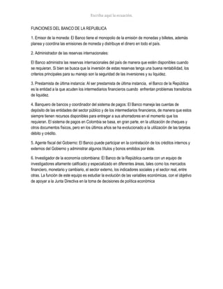 FUNCIONES DEL BANCO DE LA REPUBLICA
1. Emisor de la moneda: El Banco tiene el monopolio de la emisión de monedas y billetes, además
planea y coordina las emisiones de moneda y distribuye el dinero en todo el país.
2. Administrador de las reservas internacionales:
El Banco administra las reservas internacionales del país de manera que estén disponibles cuando
se requieran. Si bien se busca que la inversión de estas reservas tenga una buena rentabilidad, los
criterios principales para su manejo son la seguridad de las inversiones y su liquidez.
3. Prestamista de última instancia: Al ser prestamista de última instancia, el Banco de la República
es la entidad a la que acuden los intermediarios financieros cuando enfrentan problemas transitorios
de liquidez.
4. Banquero de bancos y coordinador del sistema de pagos: El Banco maneja las cuentas de
depósito de las entidades del sector público y de los intermediarios financieros, de manera que estos
siempre tienen recursos disponibles para entregar a sus ahorradores en el momento que los
requieran. El sistema de pagos en Colombia se basa, en gran parte, en la utilización de cheques y
otros documentos físicos, pero en los últimos años se ha evolucionado a la utilización de las tarjetas
débito y crédito.
5. Agente fiscal del Gobierno: El Banco puede participar en la contratación de los créditos internos y
externos del Gobierno y administrar algunos títulos y bonos emitidos por éste.
6. Investigador de la economía colombiana: El Banco de la República cuenta con un equipo de
investigadores altamente calificado y especializado en diferentes áreas, tales como los mercados
financiero, monetario y cambiario, el sector externo, los indicadores sociales y el sector real, entre
otras. La función de este equipo es estudiar la evolución de las variables económicas, con el objetivo
de apoyar a la Junta Directiva en la toma de decisiones de política económica
 