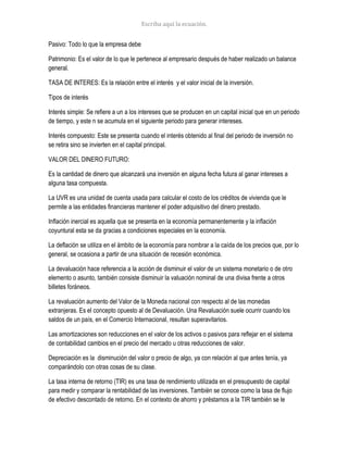 Pasivo: Todo lo que la empresa debe
Patrimonio: Es el valor de lo que le pertenece al empresario después de haber realizado un balance
general.
TASA DE INTERES: Es la relación entre el interés y el valor inicial de la inversión.
Tipos de interés
Interés simple: Se refiere a un a los intereses que se producen en un capital inicial que en un periodo
de tiempo, y este n se acumula en el siguiente periodo para generar intereses.
Interés compuesto: Este se presenta cuando el interés obtenido al final del periodo de inversión no
se retira sino se invierten en el capital principal.
VALOR DEL DINERO FUTURO:
Es la cantidad de dinero que alcanzará una inversión en alguna fecha futura al ganar intereses a
alguna tasa compuesta.
La UVR es una unidad de cuenta usada para calcular el costo de los créditos de vivienda que le
permite a las entidades financieras mantener el poder adquisitivo del dinero prestado.
Inflación inercial es aquella que se presenta en la economía permanentemente y la inflación
coyuntural esta se da gracias a condiciones especiales en la economía.
La deflación se utiliza en el ámbito de la economía para nombrar a la caída de los precios que, por lo
general, se ocasiona a partir de una situación de recesión económica.
La devaluación hace referencia a la acción de disminuir el valor de un sistema monetario o de otro
elemento o asunto, también consiste disminuir la valuación nominal de una divisa frente a otros
billetes foráneos.
La revaluación aumento del Valor de la Moneda nacional con respecto al de las monedas
extranjeras. Es el concepto opuesto al de Devaluación. Una Revaluación suele ocurrir cuando los
saldos de un país, en el Comercio Internacional, resultan superavitarios.
Las amortizaciones son reducciones en el valor de los activos o pasivos para reflejar en el sistema
de contabilidad cambios en el precio del mercado u otras reducciones de valor.
Depreciación es la disminución del valor o precio de algo, ya con relación al que antes tenía, ya
comparándolo con otras cosas de su clase.
La tasa interna de retorno (TIR) es una tasa de rendimiento utilizada en el presupuesto de capital
para medir y comparar la rentabilidad de las inversiones. También se conoce como la tasa de flujo
de efectivo descontado de retorno. En el contexto de ahorro y préstamos a la TIR también se le
 