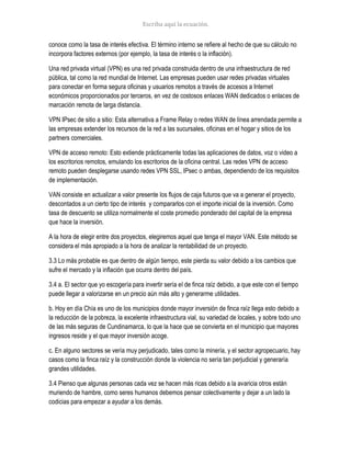 conoce como la tasa de interés efectiva. El término interno se refiere al hecho de que su cálculo no
incorpora factores externos (por ejemplo, la tasa de interés o la inflación).
Una red privada virtual (VPN) es una red privada construida dentro de una infraestructura de red
pública, tal como la red mundial de Internet. Las empresas pueden usar redes privadas virtuales
para conectar en forma segura oficinas y usuarios remotos a través de accesos a Internet
económicos proporcionados por terceros, en vez de costosos enlaces WAN dedicados o enlaces de
marcación remota de larga distancia.
VPN IPsec de sitio a sitio: Esta alternativa a Frame Relay o redes WAN de línea arrendada permite a
las empresas extender los recursos de la red a las sucursales, oficinas en el hogar y sitios de los
partners comerciales.
VPN de acceso remoto: Esto extiende prácticamente todas las aplicaciones de datos, voz o video a
los escritorios remotos, emulando los escritorios de la oficina central. Las redes VPN de acceso
remoto pueden desplegarse usando redes VPN SSL, IPsec o ambas, dependiendo de los requisitos
de implementación.
VAN consiste en actualizar a valor presente los flujos de caja futuros que va a generar el proyecto,
descontados a un cierto tipo de interés y compararlos con el importe inicial de la inversión. Como
tasa de descuento se utiliza normalmente el coste promedio ponderado del capital de la empresa
que hace la inversión.
A la hora de elegir entre dos proyectos, elegiremos aquel que tenga el mayor VAN. Este método se
considera el más apropiado a la hora de analizar la rentabilidad de un proyecto.
3.3 Lo más probable es que dentro de algún tiempo, este pierda su valor debido a los cambios que
sufre el mercado y la inflación que ocurra dentro del país.
3.4 a. El sector que yo escogería para invertir sería el de finca raíz debido, a que este con el tiempo
puede llegar a valorizarse en un precio aún más alto y generarme utilidades.
b. Hoy en día Chía es uno de los municipios donde mayor inversión de finca raíz llega esto debido a
la reducción de la pobreza, la excelente infraestructura vial, su variedad de locales, y sobre todo uno
de las más seguras de Cundinamarca, lo que la hace que se convierta en el municipio que mayores
ingresos reside y el que mayor inversión acoge.
c. En alguno sectores se vería muy perjudicado, tales como la minería, y el sector agropecuario, hay
casos como la finca raíz y la construcción donde la violencia no sería tan perjudicial y generaría
grandes utilidades.
3.4 Pienso que algunas personas cada vez se hacen más ricas debido a la avaricia otros están
muriendo de hambre, como seres humanos debemos pensar colectivamente y dejar a un lado la
codicias para empezar a ayudar a los demás.
 