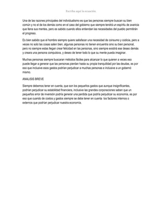 Una de las razones principales del individualismo es que las personas siempre buscan su bien
común y no el de los demás como en el caso del gobierno que siempre tendrá un espíritu de avaricia
que llena sus mentes, pero es sabido cuando ellos entiendan las necesidades del pueblo permitirán
el progreso.
Es bien sabido que el hombre siempre quiere satisfacer una necesidad de consumo y codicia, pero a
veces no solo las cosas salen bien, algunas personas no tienen encuentra sino su bien personal,
pero no siempre estas llegan crear felicidad en las personas, sino siempre existirá ese deseo demás
y creara una persona compulsiva, y deseo de tener todo lo que su mente pueda imaginar.
Muchas personas siempre buscaran métodos fáciles para alcanzar lo que quieren a veces eso
puede llegar a generar que las personas pierdan hasta su propia tranquilidad por las deudas, es por
eso que inclusive esos gastos podrían perjudicar a muchas personas e inclusive a un gobernó
mismo.
ANALISIS BREVE
Siempre debemos tener en cuenta, que son los pequeños gastos que aunque insignificantes,
podrían perjudicar su estabilidad financiera, inclusive las grandes corporaciones saben que un
pequeños error de inversión podría generar una perdida que podría perjudicar su economía, es por
eso que cuando de costos y gastos siempre se debe tener en cuenta los factores internos o
externos que podrían perjudicar nuestra economía.
 