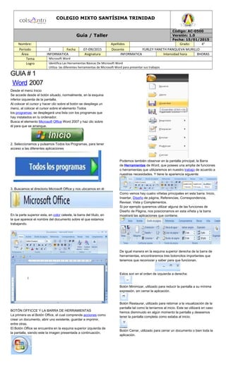 COLEGIO MIXTO SANTÍSIMA TRINIDAD
Guía / Taller
Código: AC-0500
Versión: 1.0
Fecha: 15/01/2015
Nombre: Apellidos Grado: 4°
Periodo 2 Fecha 07-09l/2015 Docente YURLEY YANETH PANQUEVA MURILLO
Área INFORMATICA Asignatura INFORMATICA Intensidad hora 8HORAS
Tema Microsoft Word
Logro Identifica Las Herramientas Básicas De Microsoft Word
Utiliza las diferentes herramientas de Microsoft Word para presentar sus trabajos
GUIA # 1
Word 2007
Desde el menú Inicio
Se accede desde el botón situado, normalmente, en la esquina
inferior izquierda de la pantalla.
Al colocar el cursor y hacer clic sobre el botón se despliega un
menú, al colocar el cursor sobre el elemento Todos
los programas; se desplegará una lista con los programas que
hay instalados en tu ordenador.
Busca el elemento Microsoft Office Word 2007 y haz clic sobre
él para que se arranque.
2. Seleccionamos y pulsamos Todos los Programas, para tener
acceso a las diferentes aplicaciones
3. Buscamos el directorio Microsoft Office y nos ubicamos en él
En la parte superior esta, en color celeste, la barra del título, en
la que aparece el nombre del documento sobre el que estamos
trabajando.
BOTÓN OFFICCE Y LA BARRA DE HERRAMIENTAS
La primera es el Botón Office, el cual comprende acciones como
crear un documento, abrir uno existente, guardar e imprimir,
entre otras.
El Botón Office se encuentra en la esquina superior izquierda de
la pantalla, siendo este la imagen presentada a continuación.
.
Podemos también observar en la pantalla principal, la Barra
de Herramientas de Word, que posees una amplia de funciones
o herramientas que utilizaremos en nuestro trabajo de acuerdo a
nuestras necesidades. Y tiene la apariencia siguiente:
Como vemos hay cuatro viñetas principales en esta barra: Inicio,
Insertar, Diseño de página, Referencias, Correspondencia,
Revisar, Vista y Complementos.
Si por ejemplo queremos utilizar alguna de las funciones de
Diseño de Página, nos posicionamos en esta viñeta y la barra
mostrará las aplicaciones que contiene.
De igual manera en la esquina superior derecha de la barra de
herramientas, encontraremos tres botoncitos importantes que
tenemos que reconocer y saber para que funcionan.
Estos son en el orden de izquierda a derecha:
Botón Minimizar, utilizado para reducir la pantalla a su mínima
expresión, sin cerrar la aplicación.
Botón Restaurar, utilizado para retornar a la visualización de la
pantalla tal como la teníamos al inicio. Este se utilizará en caso
hemos disminuido en algún momento la pantalla y deseamos
tener la pantalla completa como estaba al inicio.
Botón Cerrar, utilizado para cerrar un documento o bien toda la
aplicación.
 