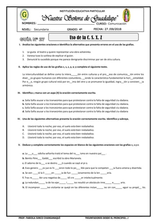 PROF: FABIOLA JUNCO CHANGANAQUÍ TRIUNFADORES DESDE EL PRINCIPIO…!
NIVEL: Secundaria
NOMBRES: __________________________________
____________________________________
GRADO: 4º FECHA: 27 /09/2018
INSTITUCIÓN EDUCATIVA PARTICULAR
CURSO: Comunicación
Uso de la C, S, X, Z
I. Analiza las siguientes oraciones e identifica la alternativa que presenta errores en el uso de las grafías.
1. Le gusta el teatro y quiere representar una obra asháninka.
2. Vanesa tuvo la sutilesa de explicar el guion.
3. Denuncié lo sucedido porque me parece denigrante discriminar por ser de otra cultura.
II. Aplica las reglas de uso de las grafías c, s, z, y, x; y completa el siguiente texto.
La interculturalidad se define como la intera_____ión entre culturas y el pro__eso de comunica__ión entre los
diver__os grupos humanos con diferentes costumbres, __iendo la característica fundamental la hori__ontalidad.
Por e__o, ningún grupo cultural está por en__ima del otro y se promueve la igualdad, ingra__ión y conviven__ia
armónica.
III. Identifica y marca con un aspa (X) la oración correctamente escrita.
a. Solía Sofía asuzar a los transeúntes para que protestaran contra la falta de seguridad ciu-dadana.
b. Solía Sofía azuzar a los transeúntes para que protestaran contra la falta de seguridad ciu-dadana.
c. Solía Sofía azusar a los tranceúntes para que protestaran contra la falta de seguridad ciu-dadana.
d. Solía Sofía asusar a los transeúntes para que protestaran contra la falta de seguridad ciu-dadana
IV. Una de las siguientes alternativas presenta la oración correctamente escrita. Identifica y subraya.
A. Lloviznó toda la noche; por eso, el suelo esta bien resbaladiso.
B. Lloviznó toda la noche; por eso, el suelo está bien resbaladiso.
C. Llovisnó toda la noche; por eso, el suelo esta bien resbaladiso.
D. Llovisnó toda la noche; por eso, el suelo esta bien resbaladiso.
V. Deduce y completa correctamente los espacios en blanco de las siguientes oraciones con las grafías c, s y z:
a. La ___u___ odicha señorita trató el tema del ra___ ismo en nuestro paí___ .
b. Benito Pére___ Galdó___ escribió la obra Marianela.
c. El adorno de lo___ a se destro ___ó cuando se cayó al pi o.
d. Esos genero ___os jue es hi ___ieron todo lo po___ ible para que la competen ___ia fuera amena y divertida.
e. Se ven ____ió la li _____en _____ia de fun _____ionamiento de la len _____ería.
f. Tras re_____ ibir una negativa de_____ idí cre _____er intelectualmente.
g. La redundan_____ ia de los ejer_____ i_____ ios resultó un obstáculo inne_____ e_____ ario.
h. El incompren _____ivo visitante se quejó en las diferentes instan_____ ias sin con_____ eguir su propó__ ito.
 