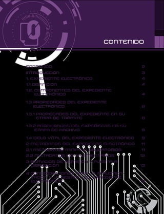 CONTENIDO
CONTENIDO 2
INTRODUCCIÓN 3
1. EXPEDIENTE ELECTRÓNICO 4
1.1 DEFINICIÓN 4
1.2. COMPONENTES DEL EXPEDIENTE
ELECTRÓNICO 4
1.3 PROPIEDADES DEL EXPEDIENTE
ELECTRÓNICO 8
1.3.1 PROPIEDADES DEL EXPEDIENTE EN SU
ETAPA DE TRÁMITE 8
1.3.2 PROPIEDADES DEL EXPEDIENTE EN SU
ETAPA DE ARCHIVO 9
1.4 CICLO VITAL DEL EXPEDIENTE ELECTRÓNICO 9
2 METADATOS DEL EXPEDIENTE ELECTRÓNICO 11
2.1 METADATOS MÍNIMOS OBLIGATORIOS 11
2.2 METADATOS COMPLEMENTARIOS 12
3 SERVICIOS DE REMISIÓN Y PUESTA A
DISPOSICIÓN 13
4 CONSIDERACIONES PARA LA IMPLEMEN-
TACIÓN Y LA GESTIÓN DEL EXPEDIENTE
ELECTRÓNICO 13
 