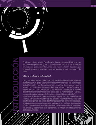 3
PÁG.
En el marco de la iniciativa Cero Papel en la Administración Pública se han
elaborado las presentes guías cuyo objetivo es brindar a las entidades
orientaciones que les permita avanzar en la implementación de estrategias
que contribuyan a obtener una mayor eficiencia y reducir el consumo de
papel.
¿Cómo se elaboraron las guías?
Las guías son el resultado de un proceso de adaptación, revisión y ajustes
realizados por un grupo de profesionales del Ministerio de las Tecnologías
de la Información y las Comunicaciones y el Archivo General de la Nación,
a partir de los documentos desarrollados en el marco de la Convocato-
ria 564 de 2011 de Colciencias cuyo objeto es “Desarrollar el modelo
de administración electrónica cero papel para la Administración Pública”,
proyecto llevado a cabo por la firma Informática el Corte Inglés S.A.
Ha sido particularmente importante la revisión llevada a cabo por el Comité
Técnico de Gestión Documental del Sistema Nacional de Archivos y el
aporte de expertos de cerca de 99 organizaciones entre universidades,
entidades y empresas privadas, que participaron en los foros de discusión
pública presenciales y en el foro virtual en los que se recibieron comentar-
ios, críticas y sugerencias, que esperamos, se reflejen en estas versiones
de los documentos.
INTRODUCCIÓN
 