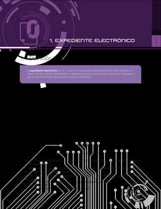 4
PÁG.
1.1.Definición 1
Los documentos de archivo en soporte de papel forman expedientes que se guardan en
carpetasy seorganizan deacuerdoauna estructura lógica declasificación. Del mismo modo,
los documentos electrónicos de archivo deben ser archivados en expedientes electrónicos
que se organizarán de acuerdo a una estructura lógica establecida.
Sinembargo, en un sentido estricto, losexpedientes electrónicos no tienen una existencia real
física: corresponden a la información virtual de los metadatos asociadosa los documentos
que hacen parte de estos expedientes electrónicos.
No obstante, el usuario delasaplicacionesdegestión documental no sueleser consciente de
estas sutilezas:el software por medio del cual semaneja el aplicativo permite que los usuarios
vean y manejen las carpetascomo si en estas se guardaran físicamente los documentos de
archivo que han sido asignados a los expedientes2
.
1.2. Componentes del expediente electrónico
Un expediente electrónico está integrado por la suma de cuatro componentes:
Documentos electrónicos, que cumplirán las características de contenido, estructura
y contexto definidas.
Índice electrónico, que garantizará la integridad del expediente electrónico y permitirá
su recuperación siempre que sea necesario.
Firma del índice electrónico por la administración, órgano o entidad a cargo de acuerdo
1 LEY 1437 DE 2011 (enero 18): por la cual se expide el Código de Procedimiento Administrativo y de lo Contencioso Administrativo
(EL CONGRESO DE COLOMBIA).
2 MOREQ. Model Requirements for the Management of Electronic Records.
1. EXPEDIENTE ELECTRÓNICO
El expediente electrónico es un conjunto de documentos electrónicos que hacen parte de un
mismo trámite o asunto administrativo, cualquiera que sea el tipo de información que contengan, y
que se encuentran vinculados entre sí para ser archivados.
 