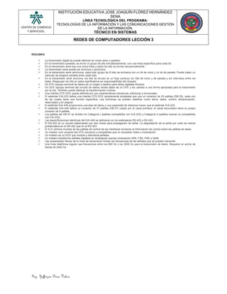 Ing. Yefferzon Perea Valero
CENTRO DE COMERCIO
Y SERVICIOS.
INSTITUCIÓN EDUCATIVA JOSE JOAQUÍN FLÓREZ HERNÁNDEZ
SENA
LÍNEA TECNOLÓGICA DEL PROGRAMA:
TECNOLOGÍAS DE LA INFORMACIÓN Y LAS COMUNICACIONES GESTIÓN
DE LA INFORMACIÓN.
TÉCNICO EN SISTEMAS
REDES DE COMPUTADORES LECCIÓN 3
RESUMEN
 La transmisión digital se puede efectuar en modo serie o paralelo.
 En la transmisión paralela, se envía un grupo de bits simultáneamente, con una línea específica para cada bit.
 En la transmisión serie hay una única línea y todos los bits se envían secuencialmente.
 La transmisión serie puede ser síncrona o asíncrona.
 En la transmisión serie asíncrona, cada byte (grupo de 8 bits) se enmarca con un bit de inicio y un bit de parada. Puede haber un
intervalo de longitud variable entre cada byte.
 En la transmisión serie síncrona, los bits se envían en un flujo continuo sin bits de inicio y de parada y sin intervalos entre los
bytes. Reagrupar los bits en bytes significativos es responsabilidad del receptor.
 Un DTE (equipo terminal de datos) es un origen o destino para datos digitales binarios.
 Un DCE (equipo terminal del circuito de datos) recibe datos de un DTE y los cambia a una forma apropiada para la transmisión
por la red. También puede efectuar la transformación inversa.
 Una interfaz DTE-DCE queda definida por sus características mecánicas, eléctricas y funcionales.
 El estándar EIA-232 define una interfaz DTE-DCE ampliamente empleada que usa un conector de 25 patillas (DB-25), cada uno
de las cuales tiene una función específica. Las funciones se pueden clasificar como tierra, datos, control, temporización,
reservadas y sin asignar.
 El estándar EIA-449 proporciona una tasa de datos y una capacidad de distancia mayor que el estándar EIA-232.
 El estándar EIA-449 define un conector de 37 patillas (DB-37) usado por el canal primario; el canal secundario tiene su propio
conector de 9 patillas.
 Los patillas del DB-37 se dividen en Categoría I (patillas compatibles con EIA-232) y Categoría II (patillas nuevas no compatibles
con EIA-232).
 Las especificaciones eléctricas del EIA-449 se definieron en los estándares RS-423 y RS-422.
 El RS-422 es un circuito balanceado con dos líneas para propagación de señal. La degradación de la señal por ruido es menos
problemática en el RS-422 que en el RS-423.
 El X.21 elimina muchas de las patillas de control de las interfaces enviando la información de control sobre las patillas de datos.
 Un módem nulo conecta dos DTE cercanos y compatibles que no necesitan redes o modulación.
 Un módem es un DCE que modula y demodula señales.
 Un módem transforma señales digitales en analógicas usando modulación ASK, FSK, PSK o QAM.
 Las propiedades físicas de la línea de transmisión limitan las frecuencias de las señales que se pueden transmitir.
 Una línea telefónica regular usa frecuencias entre los 600 Hz y los 3000 Hz para la transmisión de datos. Requiere un ancho de
banda de 2400 Hz.
 