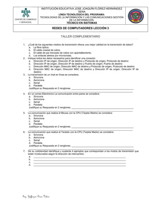 Ing. Yefferzon Perea Valero
CENTRO DE COMERCIO
Y SERVICIOS.
INSTITUCIÓN EDUCATIVA JOSE JOAQUÍN FLÓREZ HERNÁNDEZ
SENA
LÍNEA TECNOLÓGICA DEL PROGRAMA:
TECNOLOGÍAS DE LA INFORMACIÓN Y LAS COMUNICACIONES GESTIÓN
DE LA INFORMACIÓN.
TÉCNICO EN SISTEMAS
REDES DE COMPUTADORES LECCIÓN 3
TALLER COMPLEMENTARIO
1. ¿Cuál de los siguientes medios de transmisión ofrece una mejor calidad en la transmisión de datos?
a. La fibra óptica.
b. El cable coaxial de cobre.
c. El cable de par trenzado de cobre con apantallamiento.
d. Los enlaces aéreos por microondas.
2. Indique todos los datos necesarios para identificar una conexión
a. Dirección IP de origen, Dirección IP de destino y Protocolo de origen, Protocolo de destino
b. Dirección IP de origen, Dirección IP de destino y Puerto de origen, Puerto de destino
c. Dirección MAC de origen, Dirección MAC de destino y Protocolo de origen, Protocolo de destino
d. Dirección MAC de origen, Dirección MAC de destino y Dirección IP de origen, Dirección IP de
destino
3. La transmisión de un chat en línea se considera:
a. Síncrona
b. Asíncrona
c. Serial
d. Paralela
Justifique su Respuesta en 2 renglones. _______________________________________________
_______________________________________________________________________________
4. En un correo Electrónico La comunicación entre pares se considera:
a. Síncrona
b. Asíncrona
c. Serial
d. Paralela
Justifique su Respuesta en 2 renglones. _______________________________________________
_______________________________________________________________________________
5. La comunicación que realiza el Mouse con la CPU (Tarjeta Madre) se considera:
a. Síncrona
b. Asíncrona
c. Serial
d. Paralela
Justifique su Respuesta en 2 renglones. _______________________________________________
_______________________________________________________________________________
6. La comunicación que realiza el Teclado con la CPU (Tarjeta Madre) se considera:
a. Síncrona
b. Asíncrona
c. Serial
d. Paralela
Justifique su Respuesta en 2 renglones. _______________________________________________
________________________________________________________________________________
7. De su cotidianidad identifique y sustente 4 ejemplos que correspondan a los modos de transmisión que
están involucrados según la dirección de intercambio:
a. ______________________________________________________________________
b. ______________________________________________________________________
c. ______________________________________________________________________
d. ______________________________________________________________________
 