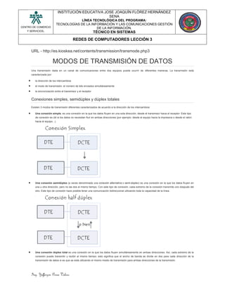 Ing. Yefferzon Perea Valero
CENTRO DE COMERCIO
Y SERVICIOS.
INSTITUCIÓN EDUCATIVA JOSE JOAQUÍN FLÓREZ HERNÁNDEZ
SENA
LÍNEA TECNOLÓGICA DEL PROGRAMA:
TECNOLOGÍAS DE LA INFORMACIÓN Y LAS COMUNICACIONES GESTIÓN
DE LA INFORMACIÓN.
TÉCNICO EN SISTEMAS
REDES DE COMPUTADORES LECCIÓN 3
URL - http://es.kioskea.net/contents/transmission/transmode.php3
MODOS DE TRANSMISIÓN DE DATOS
Una transmisión dada en un canal de comunicaciones entre dos equipos puede ocurrir de diferentes maneras. La transmisión está
caracterizada por:
 la dirección de los intercambios
 el modo de transmisión: el número de bits enviados simultáneamente
 la sincronización entre el transmisor y el receptor
Conexiones simples, semidúplex y dúplex totales
Existen 3 modos de transmisión diferentes caracterizados de acuerdo a la dirección de los intercambios:
 Una conexión simple, es una conexión en la que los datos fluyen en una sola dirección, desde el transmisor hacia el receptor. Este tipo
de conexión es útil si los datos no necesitan fluir en ambas direcciones (por ejemplo: desde el equipo hacia la impresora o desde el ratón
hacia el equipo...).
 Una conexión semidúplex (a veces denominada una conexión alternativa o semi-dúplex) es una conexión en la que los datos fluyen en
una u otra dirección, pero no las dos al mismo tiempo. Con este tipo de conexión, cada extremo de la conexión transmite uno después del
otro. Este tipo de conexión hace posible tener una comunicación bidireccional utilizando toda la capacidad de la línea.
 Una conexión dúplex total es una conexión en la que los datos fluyen simultáneamente en ambas direcciones. Así, cada extremo de la
conexión puede transmitir y recibir al mismo tiempo; esto significa que el ancho de banda se divide en dos para cada dirección de la
transmisión de datos si es que se está utilizando el mismo medio de transmisión para ambas direcciones de la transmisión.
 