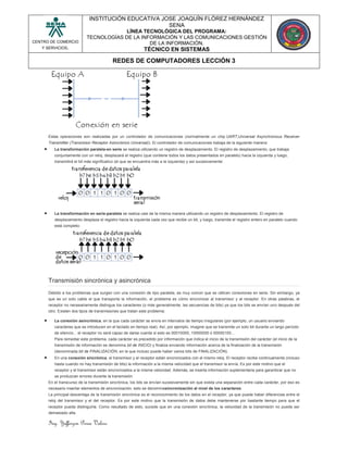 Ing. Yefferzon Perea Valero
CENTRO DE COMERCIO
Y SERVICIOS.
INSTITUCIÓN EDUCATIVA JOSE JOAQUÍN FLÓREZ HERNÁNDEZ
SENA
LÍNEA TECNOLÓGICA DEL PROGRAMA:
TECNOLOGÍAS DE LA INFORMACIÓN Y LAS COMUNICACIONES GESTIÓN
DE LA INFORMACIÓN.
TÉCNICO EN SISTEMAS
REDES DE COMPUTADORES LECCIÓN 3
Estas operaciones son realizadas por un controlador de comunicaciones (normalmente un chip UART,Universal Asynchronous Receiver
Transmitter (Transmisor Receptor Asincrónico Universal)). El controlador de comunicaciones trabaja de la siguiente manera:
 La transformación paralela-en serie se realiza utilizando un registro de desplazamiento. El registro de desplazamiento, que trabaja
conjuntamente con un reloj, desplazará el registro (que contiene todos los datos presentados en paralelo) hacia la izquierda y luego,
transmitirá el bit más significativo (el que se encuentra más a la izquierda) y así sucesivamente:
 La transformación en serie-paralela se realiza casi de la misma manera utilizando un registro de desplazamiento. El registro de
desplazamiento desplaza el registro hacia la izquierda cada vez que recibe un bit, y luego, transmite el registro entero en paralelo cuando
está completo:
Transmisión sincrónica y asincrónica
Debido a los problemas que surgen con una conexión de tipo paralela, es muy común que se utilicen conexiones en serie. Sin embargo, ya
que es un solo cable el que transporta la información, el problema es cómo sincronizar al transmisor y al receptor. En otras palabras, el
receptor no necesariamente distingue los caracteres (o más generalmente, las secuencias de bits) ya que los bits se envían uno después del
otro. Existen dos tipos de transmisiones que tratan este problema:
 La conexión asincrónica, en la que cada carácter se envía en intervalos de tiempo irregulares (por ejemplo, un usuario enviando
caracteres que se introducen en el teclado en tiempo real). Así, por ejemplo, imagine que se transmite un solo bit durante un largo período
de silencio... el receptor no será capaz de darse cuenta si esto es 00010000, 10000000 ó 00000100...
Para remediar este problema, cada carácter es precedido por información que indica el inicio de la transmisión del carácter (el inicio de la
transmisión de información se denomina bit de INICIO) y finaliza enviando información acerca de la finalización de la transmisión
(denominada bit de FINALIZACIÓN, en la que incluso puede haber varios bits de FINALIZACIÓN).
 En una conexión sincrónica, el transmisor y el receptor están sincronizados con el mismo reloj. El receptor recibe continuamente (incluso
hasta cuando no hay transmisión de bits) la información a la misma velocidad que el transmisor la envía. Es por este motivo que el
receptor y el transmisor están sincronizados a la misma velocidad. Además, se inserta información suplementaria para garantizar que no
se produzcan errores durante la transmisión.
En el transcurso de la transmisión sincrónica, los bits se envían sucesivamente sin que exista una separación entre cada carácter, por eso es
necesario insertar elementos de sincronización; esto se denominasincronización al nivel de los caracteres.
La principal desventaja de la transmisión sincrónica es el reconocimiento de los datos en el receptor, ya que puede haber diferencias entre el
reloj del transmisor y el del receptor. Es por este motivo que la transmisión de datos debe mantenerse por bastante tiempo para que el
receptor pueda distinguirla. Como resultado de esto, sucede que en una conexión sincrónica, la velocidad de la transmisión no puede ser
demasiado alta.
 