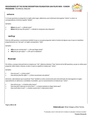 MISSIONARIES OF THE DIVINE REDEMPTION FOUNDATION SAN FELIPE NERI - FUMDIR
PROGRAME: TECHNICAL ENGLISH
Página 10 de 13
Elaborado por: Brian Vargas y Elvis Torres.
“To educate a man in mind and not in morals is to educate a menace to society.”
Theodore Roosevelt.
Y si lo que queremos es preguntar en inglés sobre lugar, deberemos usar la fórmula interrogativa "where", es decir, la
correspondiente al término español "dónde".
Ejemplos:
• Where are you? --> ¿Dónde estás?
• Where did you buy this jacket? --> ¿Dónde te compraste esta chaqueta?
Entre las WH questions, encontramos también la que se usa para preguntar sobre el motivo de alguna cosa; lo que en castellano
preguntaríamos con "por qué", en inglés corresponde a "why".
Ejemplos:
 Why are you coming late? --> ¿Por qué llegas tarde?
 Why did you get angry? --> ¿Por qué te enfadaste?
Por último, y aunque esta partícula no empiece por "wh", debemos destacar "how" dentro de las WH questions, ya que se utiliza para
preguntar sobre modo o manera, es decir, lo que en español se traduce por "cómo".
Ejemplos:
• How are you? --> ¿Cómo estás?
• How did you find this offer? --> ¿Cómo encontraste esta oferta?
Asimismo, cabe destacar que la partícula "how" también se cómo construcción para otras fórmulas de interrogación en inglés -
especialmente en referencia a cantidades incontables- que no necesariamente se traducen por "cómo":
• How old are you --> ¿Cuántos años tienes?
• How long did it take you to arrive here? --> ¿Cuánto tardaste en llegar hasta aquí?
• How much does it cost? --> ¿Cuánto cuesta esto? / ¿Qué precio tiene?
 