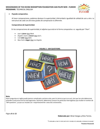 MISSIONARIES OF THE DIVINE REDEMPTION FOUNDATION SAN FELIPE NERI - FUMDIR
PROGRAME: TECHNICAL ENGLISH
Página 8 de 13
Elaborado por: Brian Vargas y Elvis Torres.
“To educate a man in mind and not in morals is to educate a menace to society.”
Theodore Roosevelt.
 El grado comparativo.
Al hacer comparaciones, podemos destacar la superioridad, inferioridad o igualdad de calidad de uno u otro. La
estructura de cada uno de estos grados de comparación es diferente.
Comparativos de Superioridad.
En las comparaciones de superioridad, el adjetivo que está en la forma comparativa es seguido por "than".
 Juan is faster than Mark.
 Angela's room is cleaner than Sue's.
 I am taller than Beth.
 New York is bigger than Los Angeles
FIGURA 3 – WH QUESTIONS.
Nota:
Hacer preguntas en inglés puede parecer complicado a primera vista, pero lo cierto es que no es así, sino que tan solo deberemos
entender la estructura de las interrogaciones. Asimismo, deberemos conocer las partículas interrogativas que reciben el nombre de
"WH questions", ya que sus iniciales son -mayoritariamente- estas dos consonantes.
 