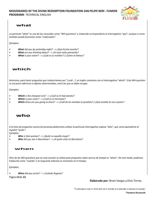 MISSIONARIES OF THE DIVINE REDEMPTION FOUNDATION SAN FELIPE NERI - FUMDIR
PROGRAME: TECHNICAL ENGLISH
Página 9 de 13
Elaborado por: Brian Vargas y Elvis Torres.
“To educate a man in mind and not in morals is to educate a menace to society.”
Theodore Roosevelt.
La partícula "what" es una de las conocidas como "WH questions" y traducida correspondería al interrogativo "qué", aunque a veces
también puede funcionar como "cuál/cuáles".
Ejemplos:
• What did you do yesterday night? --> ¿Qué hiciste anoche?
• What are you thinking about? --> ¿En qué estás pensando?
• What is your name? --> ¿Cuál es tu nombre? / ¿Cómo te llamas?
Asimismo, para hacer preguntas que traduciríamos por "¿cuál...?, en inglés contamos con el interrogativo "which". Esta WH question
se usa para referirnos a objetos determinados, entre los que se debe escoger.
Ejemplos:
• Which is the cheapest one? --> ¿Cuál es el más barato?
• Which is your sister? --> ¿Cuál es tu hermana?
• Which dress are you going to dress? --> ¿Cuál de los vestidos te pondrás? / ¿Qué vestido te vas a poner?
A la hora de preguntar acerca de personas,deberemos utilizar la partícula interrogativa inglesa "who", que sería equivalente al
español "quién".
Ejemplos:
• Who is that woman? --> ¿Quién es aquella mujer?
• Who did you see in Barcelona? --> ¿A quién viste en Barcelona?
Otra de las WH questions que en esta ocasión se utiliza para preguntar sobre acerca de tiempo es "when". De este modo, podemos
traducirla como "cuándo" y la respuesta indicará un momento en el tiempo.
Ejemplos:
• When did you arrive? --> ¿Cuándo llegaste?
 