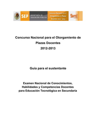 Concurso Nacional para el Otorgamiento de
Plazas Docentes
2012-2013
Guía para el sustentante
Examen Nacional de Conocimientos,
Habilidades y Competencias Docentes
para Educación Tecnológica en Secundaria
 