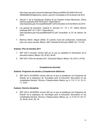 14
http://www.sep.gob.mx/work/models/sep1/Resource/5f081c03-5ef8-415b-a1df-
35b660088c24/reglamento_interior_sep.htm Consultado el 24 de febrero de 2012.
5. Artículo 3° de la Constitución Política de los Estados Unidos Mexicanos. Última
reforma publicada DOF 09-02-2012. Disponible en:
www.diputados.gob.mx/LeyesBiblio/pdf/1.pdf Consultado el 23 de febrero de 2012.
6. Ley general de educación. Capítulo II, artículos 12°, 13° y 15°. Última reforma
publicada DOF 16-11-2011. Disponible en:
www.diputados.gob.mx/LeyesBiblio/pdf/137.pdf Consultado el 23 de febrero de
2012.
7. Martínez Martín, Miguel (2000). El contrato moral del profesorado. Condiciones
para una nueva escuela. México. SEP- Desclée De Brouwer (BAM). Pp. 114-125.
Subárea: Plan de estudios 2011
1. SEP (2011) Acuerdo número 592 por el que se establece la Articulación de la
educación básica. México. Pp.18-30 y 36-49.
2. SEP (2011) Plan de estudios 2011. Educación Básica. México. Pp. 29-41 y 47-60.
Competencias docentes
Subárea: Programas de estudio y Competencias didácticas
3. SEP (2011) ACUERDO número 593 por el que se establecen los Programas de
Estudio de la asignatura de Tecnología para la Educación Secundaria en las
modalidades General, Técnica y Telesecundaria. México. pp. 4, 7-9, 11-13, 19, 21-
71, 76-81.
Subárea: Dominio disciplinar
4. SEP (2011) ACUERDO número 593 por el que se establecen los Programas de
Estudio de la asignatura de Tecnología para la Educación Secundaria en las
modalidades General, Técnica y Telesecundaria. México. pp. 5, 21-24, 27- 29, 31-
34, 39-46, 49-51, 69, 76.
 