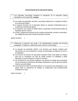 21
Conocimiento de la educación básica
7. Los siguientes enunciados sustentan la articulación de la educación básica
planteada en el Acuerdo 592, excepto:
A) los niveles de preescolar, primaria y secundaria determinan un trayecto formativo
en la educación básica
B) el trayecto formativo de la educación básica es requisito fundamental para el
cumplimiento del perfil de egreso
C) la educación que imparte el estado tiende a desarrollar armónicamente todas las
facultades del ser humano
D) el Plan y programas de estudio de los niveles de preescolar, primaria y secundaria,
son obligatorios para todo el sistema educativo nacional
Opción correcta ( )
8. Seleccione la situación que alude a los planteamientos centrales del principio
pedagógico "Trabajar en colaboración para construir el aprendizaje".
A) La docente de preescolar solicitó a los alumnos que llevaran material para
intercambiar con sus compañeros y evaluar el aprendizaje que lograron en torno a
la solidaridad
B) Los alumnos de primero de secundaria decidieron llevar unas tablas de madera
para que su compañero con silla de ruedas acceda a la biblioteca y áreas
deportivas ya que la escuela no cuenta con rampas
C) Los directivos de una primaria realizaron una reunión de trabajo para puntualizar
con los docentes la importancia del trabajo colaborativo y que los alumnos puedan
mejorar sus aprendizajes
D) Los docentes de sexto de primaria pidieron a sus alumnos que preguntaran a sus
papás sobre la importancia de trabajar en colaboración para posteriormente
compartirlo en clase
Opción correcta ( )
 