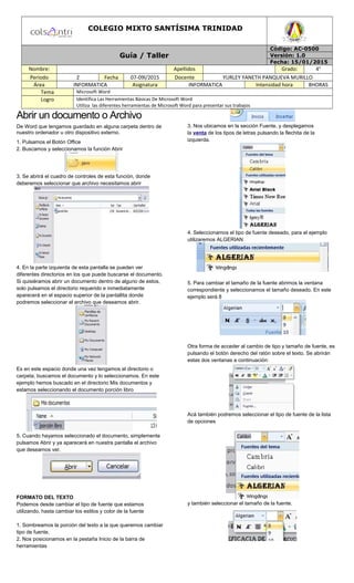 COLEGIO MIXTO SANTÍSIMA TRINIDAD
Guía / Taller
Código: AC-0500
Versión: 1.0
Fecha: 15/01/2015
Nombre: Apellidos Grado: 4°
Periodo 2 Fecha 07-09l/2015 Docente YURLEY YANETH PANQUEVA MURILLO
Área INFORMATICA Asignatura INFORMATICA Intensidad hora 8HORAS
Tema Microsoft Word
Logro Identifica Las Herramientas Básicas De Microsoft Word
Utiliza las diferentes herramientas de Microsoft Word para presentar sus trabajos
Abrir un documento o Archivo
De Word que tengamos guardado en alguna carpeta dentro de
nuestro ordenador u otro dispositivo externo.
1. Pulsamos el Botón Office
2. Buscamos y seleccionamos la función Abrir
3. Se abrirá el cuadro de controles de esta función, donde
deberemos seleccionar que archivo necesitamos abrir
4. En la parte izquierda de esta pantalla se pueden ver
diferentes directorios en los que puede buscarse el documento.
Si quisiéramos abrir un documento dentro de alguno de estos,
solo pulsamos el directorio requerido e inmediatamente
aparecerá en el espacio superior de la pantallita donde
podremos seleccionar el archivo que deseamos abrir.
Es en este espacio donde una vez tengamos el directorio o
carpeta, buscamos el documento y lo seleccionamos. En este
ejemplo hemos buscado en el directorio Mis documentos y
estamos seleccionando el documento porción libro
5. Cuando hayamos seleccionado el documento, simplemente
pulsamos Abrir y ya aparecerá en nuestra pantalla el archivo
que deseamos ver.
FORMATO DEL TEXTO
Podemos desde cambiar el tipo de fuente que estamos
utilizando, hasta cambiar los estilos y color de la fuente
1. Sombreamos la porción del texto a la que queremos cambiar
tipo de fuente.
2. Nos posicionamos en la pestaña Inicio de la barra de
herramientas
3. Nos ubicamos en la sección Fuente, y desplegamos
la venta de los tipos de letras pulsando la flechita de la
izquierda.
4. Seleccionamos el tipo de fuente deseado, para el ejemplo
utilizaremos ALGERIAN
5. Para cambiar el tamaño de la fuente abrimos la ventana
correspondiente y seleccionamos el tamaño deseado. En este
ejemplo será 8
Otra forma de acceder al cambio de tipo y tamaño de fuente, es
pulsando el botón derecho del ratón sobre el texto. Se abrirán
estas dos ventanas a continuación:
Acá también podremos seleccionar el tipo de fuente de la lista
de opciones
y también seleccionar el tamaño de la fuente.
 