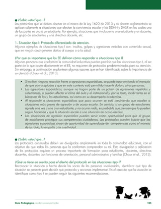 Guía Pedagógica para la Convivencia Escolar 105
l ¿Sabía usted que...?
Los protocolos que se deben diseñar en el marco de la Ley 1620 de 2013 y su decreto reglamentario se
aplican solamente a situaciones que afectan la convivencia escolar y los DDHH y DHSR en los cuales una
de las partes es una o un estudiante. Por ejemplo, situaciones que involucren a una estudiante y un docente,
un grupo de estudiantes y una directiva docente, etc.
1. Situación tipo I: Protocolo diferenciado de atención.
Algunos ejemplos de situaciones tipo I son: insultos, golpes y agresiones verbales con contenido sexual,
que en ningún caso generen daños al cuerpo o a la salud.
¿Por qué es importante que los EE definan cómo responder a situaciones tipo I?
Algunas personas que conforman la comunidad educativa pueden percibir que las situaciones tipo I, al ser
parte de lo que ocurre diariamente en el EE, no requieren de protocolos predeterminados para su atención.
Sin embargo, a continuación se plantean algunas razones que se han identificado sobre la importancia de
su atención (Chaux et al., 2013):
•	 Si no hay ninguna reacción frente a agresiones esporádicas, se puede estar enviando el mensaje  
de que son aceptadas y que en este contexto está permitido hacerle daño a otras personas.
•	 Las agresiones esporádicas, aunque no hagan parte de un patrón de agresiones repetidas y
sistemáticas, sí pueden afectar el clima del aula y el institucional y, por lo tanto, incidir tanto en el
bienestar de las y los estudiantes, así como en su desempeño académico.
•	 Al responder a situaciones esporádicas que poco ocurren se está previniendo que escalen a
situaciones más graves de agresión o de acoso escolar. En cambio, si un grupo de estudiantes
agrede una vez a una o un estudiante, y no ocurre nada, es probable que piensen que lo pueden
seguir haciendo y que la situación escale a una situación de acoso escolar.
•	 Las situaciones de agresión esporádica pueden servir como oportunidad para que el grupo
de estudiantes practique sus competencias ciudadanas. Los protocolos pueden buscar que las
agresiones esporádicas sirvan de oportunidad de aprendizaje de competencias como el manejo
de la rabia, la empatía o la asertividad.
l ¿Sabía usted que...?
Los protocolos construidos deben ser divulgados ampliamente en toda la comunidad educativa, con el
objetivo de que todas las personas que la conforman comprendan su rol. Esta divulgación y aplicación
de los protocolos requiere un proceso importante de formación para estudiantes, docentes, directivas
docentes, docentes con funciones de orientación, personal administrativo y familias (Chaux et al., 2013).
¿Qué se tiene en cuenta para el diseño del protocolo en las situaciones tipo I?
Reconocer la situación o hecho desde las voces de las personas involucradas, identificar qué tipo de
situación se presenta para decidir qué protocolo y acciones implementar. En el caso de que la situación se
identifique como tipo I se pueden seguir las siguientes recomendaciones.
 