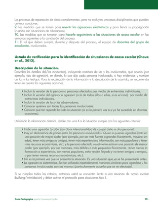 Guía Pedagógica para la Convivencia Escolar 151
Los procesos de reparación de daño complementan, pero no excluyen, procesos disciplinarios que puedan
generar sanciones.
9. Las medidas que se toman para revertir las agresiones electrónicas y para frenar su propagación
(cuando son situaciones de ciberacoso).
10. Las medidas que se tomarán para hacerle seguimiento a las situaciones de acoso escolar en las
semanas siguientes a la conclusión del proceso.
11. El rol que deben cumplir, durante y después del proceso, el equipo de docentes del grupo de
estudiantes involucrados.
Listado de verificación para la identificación de situaciones de acoso escolar (Chaux
et al., 2013).
Descripción de la situación.
Describa los detalles del/los incidente(s), incluyendo nombres de las y los involucrados, qué ocurrió (por
ejemplo, tipo de agresión), en dónde, lo que dijo cada persona involucrada, si hay evidencia, y nombre
de las y los testigos. Para la recolección de la información y la descripción de lo ocurrido, se recomienda
tener en cuenta las siguientes acciones.
• Incluir la versión de la persona o personas afectadas por medio de entrevistas individuales.
• Incluir la versión del agresor o agresora (o la de todos ellos o ellas, si es el caso)  por medio de
	 entrevistas individuales.
• Incluir la versión de las y los observadores.
• Conocer quiénes son todas las personas involucradas.
• Conocer qué tan repetida ha sido la situación (si es la primera vez o si ya ha sucedido en distintas
	ocasiones).
Utilizando la información anterior, señale con una X si la situación cumple con los siguientes criterios:
• Hubo una agresión (acción con clara intencionalidad de causar daño a otra persona).
• Hay un desbalance de poder entre las personas involucradas. Quien o quienes agreden están en
	 una posición de mayor poder (por ejemplo, por ser más fuertes o grandes físicamente, mayores en
	 edad, tener más amigas o amigos, tener más experiencia o información, ser más populares o tener
	 más recursos económicos, etc.) y la persona afectada usualmente está en una posición de menor
	 poder (por ejemplo, por ser menores, más débiles o más pequeños físicamente,  tener menos in
	 formación o experiencia, ser menos populares, estar recién llegado y no tener amigas o amigos,
	 o por tener menos recursos económicos, etc.).
• No es la primera vez que se presenta la situación. Es una situación que ya se ha presentado antes.
• La agresión es sistemática. Se han utilizado repetidamente maneras similares para agredirse y las
	 personas involucradas son las mismas (particularmente aquella que se ve afectada).
Si se cumplen todos los criterios, entonces usted se encuentra frente a una situación de acoso escolar
(bullying/intimidación) y debe activar el protocolo para situaciones tipo II.
 