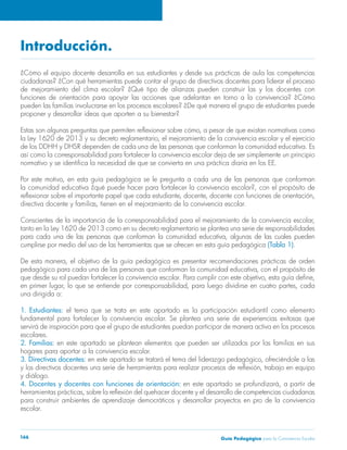 Guía Pedagógica para la Convivencia Escolar166
Introducción.
¿Cómo el equipo docente desarrolla en sus estudiantes y desde sus prácticas de aula las competencias
ciudadanas? ¿Con qué herramientas puede contar el grupo de directivos docentes para liderar el proceso
de mejoramiento del clima escolar? ¿Qué tipo de alianzas pueden construir las y los docentes con
funciones de orientación para apoyar las acciones que adelantan en torno a la convivencia? ¿Cómo
pueden las familias involucrarse en los procesos escolares? ¿De qué manera el grupo de estudiantes puede
proponer y desarrollar ideas que aporten a su bienestar?
Estas son algunas preguntas que permiten reflexionar sobre cómo, a pesar de que existan normativas como
la Ley 1620 de 2013 y su decreto reglamentario, el mejoramiento de la convivencia escolar y el ejercicio
de los DDHH y DHSR dependen de cada una de las personas que conforman la comunidad educativa. Es
así como la corresponsabilidad para fortalecer la convivencia escolar deja de ser simplemente un principio
normativo y se identifica la necesidad de que se convierta en una práctica diaria en los EE.
Por este motivo, en esta guía pedagógica se le pregunta a cada una de las personas que conforman
la comunidad educativa ¿qué puede hacer para fortalecer la convivencia escolar?, con el propósito de
reflexionar sobre el importante papel que cada estudiante, docente, docente con funciones de orientación,
directiva docente y familias, tienen en el mejoramiento de la convivencia escolar.
Conscientes de la importancia de la corresponsabilidad para el mejoramiento de la convivencia escolar,
tanto en la Ley 1620 de 2013 como en su decreto reglamentario se plantea una serie de responsabilidades
para cada una de las personas que conforman la comunidad educativa, algunas de las cuales pueden
cumplirse por medio del uso de las herramientas que se ofrecen en esta guía pedagógica (Tabla 1).
De esta manera, el objetivo de la guía pedagógica es presentar recomendaciones prácticas de orden
pedagógico para cada una de las personas que conforman la comunidad educativa, con el propósito de
que desde su rol puedan fortalecer la convivencia escolar. Para cumplir con este objetivo, esta guía define,
en primer lugar, lo que se entiende por corresponsabilidad, para luego dividirse en cuatro partes, cada
una dirigida a:
1. Estudiantes: el tema que se trata en este apartado es la participación estudiantil como elemento
fundamental para fortalecer la convivencia escolar. Se plantea una serie de experiencias exitosas que
servirá de inspiración para que el grupo de estudiantes puedan participar de manera activa en los procesos
escolares.
2. Familias: en este apartado se plantean elementos que pueden ser utilizados por las familias en sus
hogares para aportar a la convivencia escolar.
3. Directivas docentes: en este apartado se tratará el tema del liderazgo pedagógico, ofreciéndole a las
y los directivos docentes una serie de herramientas para realizar procesos de reflexión, trabajo en equipo
y diálogo.
4. Docentes y docentes con funciones de orientación: en este apartado se profundizará, a partir de
herramientas prácticas, sobre la reflexión del quehacer docente y el desarrollo de competencias ciudadanas
para construir ambientes de aprendizaje democráticos y desarrollar proyectos en pro de la convivencia
escolar.
 