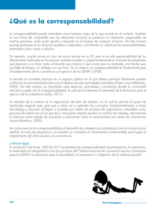 Guía Pedagógica para la Convivencia Escolar168
¿Qué es la corresponsabilidad?
La corresponsabilidad puede entenderse como hacerse cargo de lo que sucede en el contexto. También
es una forma de comprender que las relaciones humanas se producen en interacción responsable de
muchas personas: cada quién aporta y responde en el manejo de cualquier situación. De esta manera
quienes participan en la situación resuelven y responden, convirtiendo en colectivas las responsabilidades,
entendidas como causa o solución.
Por ejemplo, cuando ocurre un caso de acoso escolar en un EE, este no es sólo responsabilidad de los
directamente implicados en la situación, también cumplen un papel fundamental en el evento las estudiantes
que observan y no dicen nada, el docente que conoce lo que ocurre pero no intercede, y la familia que,
por falta de tiempo, no dialoga con sus hijos. Por lo anterior, la corresponsabilidad es fundamental para
el fortalecimiento de la convivencia y el ejercicio de los DDHH y DHSR.
La escuela se convierte entonces en un espacio público en el que deben participar libremente quienes
conforman la comunidad educativa con el objetivo de crear actividades orientadas al bien común (Martínez,
2005). De esta manera, es importante crear espacios, actividades y escenarios donde la comunidad
educativa pueda vivir la corresponsabilidad, la cual será el elemento fundamental de la formación para el
ejercicio de la ciudadanía (Salas, 2011).
Un ejemplo de lo anterior es la negociación del plan de estudios, en el cual se permite al grupo de
estudiantes negociar qué, para qué y cómo van a aprender los conceptos. Fundamentalmente, a través
del diálogo y discusión se llegan a acuerdos por medio de procesos de negociación, entendidos como
procesos de interacción en los que dos o más partes intentan resolver un conflicto de intereses, descartando
la violencia como método de actuación, y avanzando hacia un acercamiento por medio de concesiones
mutuas (Martínez, 2005).
Así, para vivenciar la corresponsabilidad, el desarrollo de competencias ciudadanas como la comunicación
asertiva, la toma de perspectiva y la empatía se convierten en herramientas fundamentales para lograr el
mejoramiento del clima escolar y la convivencia.
S Rincón legal.
En el artículo 5 de la Ley 1620 de 2013 se plantean la corresponsabilidad, la participación, la autonomía,
la diversidad y la integralidad como los principios del “Sistema nacional de convivencia escolar y formación
para los DDHH, la educación para la sexualidad y la prevención y mitigación de la violencia escolar”.
 