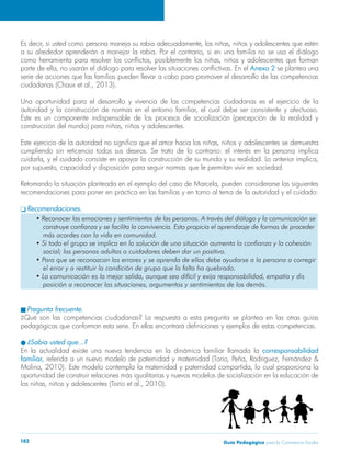 Guía Pedagógica para la Convivencia Escolar182
Es decir, si usted como persona maneja su rabia adecuadamente, los niñas, niños y adolescentes que estén
a su alrededor aprenderán a manejar la rabia. Por el contrario, si en una familia no se usa el diálogo
como herramienta para resolver los conflictos, posiblemente los niñas, niños y adolescentes que forman
parte de ella, no usarán el diálogo para resolver las situaciones conflictivas. En el Anexo 2 se plantea una
serie de acciones que las familias pueden llevar a cabo para promover el desarrollo de las competencias
ciudadanas (Chaux et al., 2013).
Una oportunidad para el desarrollo y vivencia de las competencias ciudadanas es el ejercicio de la
autoridad y la construcción de normas en el entorno familiar, el cual debe ser consistente y afectuoso.
Este es un componente indispensable de los procesos de socialización (percepción de la realidad y
construcción del mundo) para niñas, niños y adolescentes.
Este ejercicio de la autoridad no significa que el amor hacia los niñas, niños y adolescentes se demuestra
cumpliendo sin reticencia todos sus deseos. Se trata de lo contrario: el interés en la persona implica
cuidarla, y el cuidado consiste en apoyar la construcción de su mundo y su realidad. Lo anterior implica,
por supuesto, capacidad y disposición para seguir normas que le permitan vivir en sociedad.
Retomando la situación planteada en el ejemplo del caso de Marcela, pueden considerarse las siguientes
recomendaciones para poner en práctica en las familias y en torno al tema de la autoridad y el cuidado:
q Recomendaciones.
• Reconocer las emociones y sentimientos de las personas. A través del diálogo y la comunicación se
	 construye confianza y se facilita la convivencia. Esto propicia el aprendizaje de formas de proceder
	 más acordes con la vida en comunidad.
• Si todo el grupo se implica en la solución de una situación aumenta la confianza y la cohesión
	 social; las personas adultas o cuidadores deben dar un positivo.
• Para que se reconozcan los errores y se aprenda de ellos debe ayudarse a la persona a corregir
	 el error y a restituir la condición de grupo que la falta ha quebrado.
• La comunicación es la mejor salida, aunque sea difícil y exija responsabilidad, empatía y dis
	 posición a reconocer las situaciones, argumentos y sentimientos de los demás.
n Pregunta frecuente.
¿Qué son las competencias ciudadanas? La respuesta a esta pregunta se plantea en las otras guías
pedagógicas que conforman esta serie. En ellas encontrará definiciones y ejemplos de estas competencias.
l ¿Sabía usted que…?
En la actualidad existe una nueva tendencia en la dinámica familiar llamada la corresponsabilidad
familiar, referida a un nuevo modelo de paternidad y maternidad (Torío, Peña, Rodriguez, Fernández &
Molina, 2010). Este modelo contempla la maternidad y paternidad compartida, lo cual proporciona la
oportunidad de construir relaciones más igualitarias y nuevos modelos de socialización en la educación de
los niñas, niños y adolescentes (Torío et al., 2010).
 