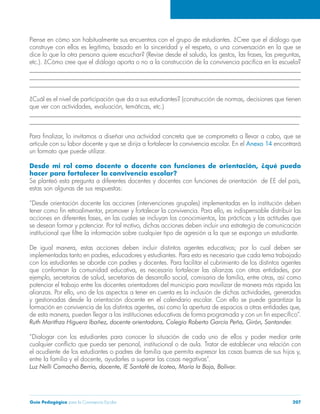 Guía Pedagógica para la Convivencia Escolar 207
Piense en cómo son habitualmente sus encuentros con el grupo de estudiantes. ¿Cree que el diálogo que
construye con ellos es legítimo, basado en la sinceridad y el respeto, o una conversación en la que se
dice lo que la otra persona quiere escuchar? (Revise desde el saludo, los gestos, las frases, las preguntas,
etc.). ¿Cómo cree que el diálogo aporta o no a la construcción de la convivencia pacífica en la escuela?
______________________________________________________________________________________
______________________________________________________________________________________
______________________________________________________________________________________
¿Cuál es el nivel de participación que da a sus estudiantes? (construcción de normas, decisiones que tienen
que ver con actividades, evaluación, temáticas, etc.)
______________________________________________________________________________________
______________________________________________________________________________________
Para finalizar, lo invitamos a diseñar una actividad concreta que se comprometa a llevar a cabo, que se
articule con su labor docente y que se dirija a fortalecer la convivencia escolar. En el Anexo 14 encontrará
un formato que puede utilizar.
Desde mi rol como docente o docente con funciones de orientación, ¿qué puedo
hacer para fortalecer la convivencia escolar?
Se planteó esta pregunta a diferentes docentes y docentes con funciones de orientación de EE del país,
estas son algunas de sus respuestas:
“Desde orientación docente las acciones (intervenciones grupales) implementadas en la institución deben
tener como fin retroalimentar, promover y fortalecer la convivencia. Para ello, es indispensable distribuir las
acciones en diferentes fases, en las cuales se incluyan los conocimientos, las prácticas y las actitudes que
se desean formar y potenciar. Por tal motivo, dichas acciones deben incluir una estrategia de comunicación
institucional que filtre la información sobre cualquier tipo de agresión a la que se exponga un estudiante. 
De igual manera, estas acciones deben incluir distintos agentes educativos; por lo cual deben ser
implementadas tanto en padres, educadores y estudiantes. Para esto es necesario que cada tema trabajado
con los estudiantes se aborde con padres y docentes. Para facilitar el cubrimiento de los distintos agentes
que conforman la comunidad educativa, es necesario fortalecer las alianzas con otras entidades, por
ejemplo, secretarias de salud, secretarias de desarrollo social, comisaria de familia, entre otras, así como
potenciar el trabajo entre los docentes orientadores del municipio para movilizar de manera más rápida las
alianzas. Por ello, uno de los aspectos a tener en cuenta es la inclusión de dichas actividades, generadas
y gestionadas desde la orientación docente en el calendario escolar. Con ello se puede garantizar la
formación en convivencia de los distintos agentes, así como la apertura de espacios a otras entidades que,
de esta manera, pueden llegar a las instituciones educativas de forma programada y con un fin específico”.
Ruth Marithza Higuera Ibañez, docente orientadora, Colegio Roberto García Peña, Girón, Santander.
“Dialogar con los estudiantes para conocer la situación de cada uno de ellos y poder mediar ante
cualquier conflicto que pueda ser personal, institucional o de aula. Tratar de establecer una relación con
el acudiente de los estudiantes o padres de familia que permita expresar las cosas buenas de sus hijos y,
entre la familia y el docente, ayudarles a superar las cosas negativas”.
Luz Nelli Camacho Berrio, docente, IE Santafé de Icotea, María la Baja, Bolívar.
 