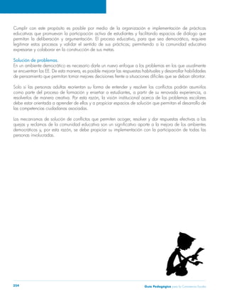 Guía Pedagógica para la Convivencia Escolar254
Cumplir con este propósito es posible por medio de la organización e implementación de prácticas
educativas que promuevan la participación activa de estudiantes y facilitando espacios de diálogo que
permitan la deliberación y argumentación. El proceso educativo, para que sea democrático, requiere
legitimar estos procesos y validar el sentido de sus prácticas; permitiendo a la comunidad educativa
expresarse y colaborar en la construcción de sus metas.
Solución de problemas.
En un ambiente democrático es necesario darle un nuevo enfoque a los problemas en los que usualmente
se encuentran los EE. De esta manera, es posible mejorar las respuestas habituales y desarrollar habilidades
de pensamiento que permitan tomar mejores decisiones frente a situaciones difíciles que se deban afrontar.
Solo si las personas adultas reorientan su forma de entender y resolver los conflictos podrán asumirlos
como parte del proceso de formación y enseñar a estudiantes, a partir de su renovada experiencia, a
resolverlos de manera creativa. Por esta razón, la visión institucional acerca de los problemas escolares
debe estar orientada a aprender de ellos y a propiciar espacios de solución que permitan el desarrollo de
las competencias ciudadanas asociadas.
Los mecanismos de solución de conflictos que permiten acoger, resolver y dar respuestas efectivas a las
quejas y reclamos de la comunidad educativa son un significativo aporte a la mejora de los ambientes
democráticos y, por esta razón, se debe propiciar su implementación con la participación de todas las
personas involucradas.
 