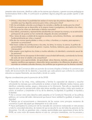 Guía Pedagógica para la Convivencia Escolar278
presentan estas situaciones, identificar cuáles son las razones que subyacen, y generar acciones pedagógicas
transformadoras frente a ellas. A continuación se plantean algunas preguntas que pueden aportar a este
ejercicio:
• ¿Niñas y niños tienen la posibilidad de realizar el mismo tipo de prácticas deportivas o se
	 considera que hay deportes exclusivos para niñas y otros para niños?
• ¿En las actividades culturales se privilegian los reinados y desfiles de modas para las niñas?
• ¿En los proyectos que se desarrollan se le asignan tareas investigativas y de diseño a los niños,
	 mientras que las niñas son destinadas a labores manuales?
• ¿Los líderes, promotores y representantes estudiantiles son siempre los mismos y no se estimula la
	 participación de quienes se han mantenido relegados de estas actividades?
•¿Las tareas de aseo y cuidado de los espacios escolares, comunitarios y familiares, son realizadas
	 fundamentalmente por niñas y mujeres?
•¿Se dan las mismas oportunidades a niñas y a niños, a hombres y a mujeres, para expresar y
	 reconocer sus emociones?
•¿Se hacen visibles las contribuciones a las artes, las letras, la música, la ciencia, la política de
	 personalidades con diversidad de género: mujeres, hombres, lesbianas, gays, personas trans o
	intersexuales?
•¿Se aceptan como legítimos los chistes o insultos referidos a la identidad u orientación sexual de
	 las personas?
•¿Se imponen formas de expresar la feminidad o masculinidad definiendo y controlando las formas
	 de vestir, de tener el cabello o de comportarse?
•¿Se excluyen como oportunidades de aprendizaje obras literarias, teatrales, poesía, arte, y
	 registros científicos que expresan y desarrollan temas asociados a las diferencias de género, roles
	 asumidos en contextos culturales diversos y los conflictos que se generan por las diversas visiones?
El Comité Escolar de Convivencia debe ser promotor de acciones dirigidas a fortalecer la convivencia por
medio del reconocimiento de los derechos y buscando que cada persona que conforma la comunidad
educativa se exprese libremente, sea escuchado y tenido en cuenta.
Algunas consideraciones para la promoción de los DHSR:
• Desarrollar en las niñas, niños, adolescentes y familias la capacidad de observar y escuchar
críticamente los mensajes que continuamente se reciben a través de diferentes medios masivos, para
identificar contenidos sexistas, sesgos y distorsiones en la información. Para ello es importante abrir
espacios para que las percepciones sobre estos temas sensibles para todas y todos sean puestos en
común, se analicen y comprendan a la luz de los derechos, la dignidad, la igualdad, la equidad y
la libertad.
• Dar a conocer cómo estos derechos están presentes en la Constitución Nacional, en las políticas
públicas y en normas del orden internacional que buscan hacer realidad la igualdad, el respeto y la
dignidad.
• Trabajar por el reconocimiento e interiorización de las normas como principios necesarios de
convivencia a partir del papel que desempeñan en la vida social.
• Hacer participativa la construcción de los manuales de convivencia involucrando en este proceso
a toda la comunidad educativa, de manera tal que se escuche la voz de todas las personas en las
discusiones. Con ello se garantizan más y mejores oportunidades para aproximarse al tema de los
DHSR, así como incluir de manera efectiva no solo sus principios orientadores, sino los procesos y
 