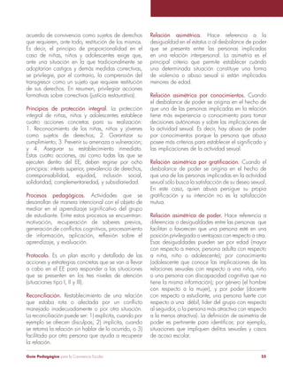 Guía Pedagógica para la Convivencia Escolar 55
acuerdo de convivencia como sujetos de derechos
que requieren, ante todo, restitución de los mismos.
Es decir, el principio de proporcionalidad en el
caso de niñas, niños y adolescentes exige que,
ante una situación en la que tradicionalmente se
adoptarían castigos y demás medidas correctivas,
se privilegie, por el contrario, la comprensión del
transgresor como un sujeto que requiere restitución
de sus derechos. En resumen, privilegiar acciones
formativas sobre correctivas (justicia restaurativa).
Principios de protección integral. La protección
integral de niñas, niños y adolescentes establece
cuatro acciones concretas para su realización:
1. Reconocimiento de los niñas, niños y jóvenes
como sujetos de derechos; 2. Garantizar su
cumplimiento; 3. Prevenir su amenaza o vulneración;
y 4. Asegurar su restablecimiento inmediato.
Estas cuatro acciones, así como todas las que se
ejecuten dentro del EE, deben regirse por ocho
principios: interés superior, prevalencia de derechos,
corresponsabilidad, equidad, inclusión social,
solidaridad, complementariedad, y subsidiariedad.
Procesos pedagógicos. Actividades que se
desarrollan de manera intencional con el objeto de
mediar en el aprendizaje significativo del grupo
de estudiante. Entre estos procesos se encuentran:
motivación, recuperación de saberes previos,
generación de conflictos cognitivos, procesamiento
de información, aplicación, reflexión sobre el
aprendizaje, y evaluación.
Protocolo. Es un plan escrito y detallado de las
acciones y estrategias concretas que se van a llevar
a cabo en el EE para responder a las situaciones
que se presenten en los tres niveles de atención
(situaciones tipo I, II y III).
Reconciliación. Restablecimiento de una relación
que estaba rota o afectada por un conflicto
manejado inadecuadamente o por otra situación.
La reconciliación puede ser: 1) explícita, cuando por
ejemplo se ofrecen disculpas; 2) implícita, cuando
se retoma la relación sin hablar de lo ocurrido, o 3)
facilitada por otra persona que ayuda a recuperar
la relación.
Relación asimétrica. Hace referencia a la
desigualdad en el estatus o al desbalance de poder
que se presenta entre las personas implicadas
en una relación interpersonal. La asimetría es el
principal criterio que permite establecer cuándo
una determinada situación constituye una forma
de violencia o abuso sexual si están implicados
menores de edad.
Relación asimétrica por conocimientos. Cuando
el desbalance de poder se origina en el hecho de
que una de las personas implicadas en la relación
tiene más experiencia o conocimiento para tomar
decisiones autónomas y sobre las implicaciones de
la actividad sexual. Es decir, hay abuso de poder
por conocimientos porque la persona que abusa
posee más criterios para establecer el significado y
las implicaciones de la actividad sexual.
Relación asimétrica por gratificación. Cuando el
desbalance de poder se origina en el hecho de
que una de las personas implicadas en la actividad
sexual sólo busca la satisfacción de su deseo sexual.
En este caso, quien abusa persigue su propia
gratificación y su intención no es la satisfacción
mutua.
Relación asimétrica de poder. Hace referencia a
diferencias o desigualdades entre las personas que
facilitan o favorecen que una persona esté en una
posición privilegiada o ventajosa con respecto a otra.
Esas desigualdades pueden ser por edad (mayor
con respecto a menor, persona adulta con respecto
a niña, niño o adolescente); por conocimiento
(adolescente que conoce las implicaciones de las
relaciones sexuales con respecto a una niña, niño
o una persona con discapacidad cognitiva que no
tiene la misma información); por género (el hombre
con respecto a la mujer), y por poder (docente
con respecto a estudiante, una persona fuerte con
respecto a una débil, líder del grupo con respecto
al seguidor, o la persona más atractiva con respecto
a la menos atractiva). La definición de asimetría de
poder es pertinente para identificar, por ejemplo,
situaciones que impliquen delitos sexuales y casos
de acoso escolar.
 