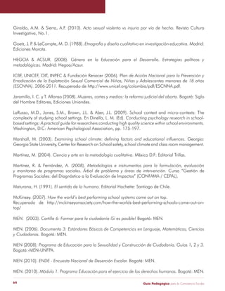 Guía Pedagógica para la Convivencia Escolar64
Giraldo, A.M. & Sierra, A.F. (2010). Acto sexual violento vs injuria por vía de hecho. Revista Cultura
Investigativa, No.1.
Goetz, J. P. & LeCompte, M. D. (1988). Etnografía y diseño cualitativo en investigación educativa. Madrid:
Ediciones Morata.
HEGOA & ACSUR. (2008). Género en la Educación para el Desarrollo. Estrategias políticas y
metodológicas. Madrid: Hegoa/Acsur.
ICBF, UNICEF, OIT, INPEC & Fundación Renacer (2006). Plan de Acción Nacional para la Prevención y
Erradicación de la Explotación Sexual Comercial de Niños, Niñas y Adolescentes menores de 18 años
(ESCNNA). 2006-2011. Recuperado de http://www.unicef.org/colombia/pdf/ESCNNA.pdf.
Jaramillo, I. C. y T. Alfonso (2008). Mujeres, cortes y medios: la reforma judicial del aborto. Bogotá: Siglo
del Hombre Editores, Ediciones Uniandes.
LaRusso, M.D., Jones, S.M., Brown, J.L. & Aber, J.L. (2009). School context and micro-contexts: The
complexity of studying school settings. En Dinella, L. M. (Ed). Conducting psychology research in school-
based settings: A practical guide for researchers conducting high quality science within school environments.
Washington, D.C: American Psychological Association, pp. 175-197.
Marshall, M. (2003). Examining school climate: defining factors and educational influences. Georgia:
Georgia State University, Center for Research on School safety, school climate and class room management.
Martínez, M. (2004). Ciencia y arte en la metodología cualitativa. México D.F: Editorial Trillas.
Martínez, R. & Fernández, A. (2008). Metodologías e instrumentos para la formulación, evaluación
y monitoreo de programas sociales. Árbol de problema y áreas de intervención. Curso “Gestión de
Programas Sociales: del Diagnóstico a la Evaluación de Impactos” (CONFAMA / CEPAL).
Maturana, H. (1991). El sentido de lo humano. Editorial Hachette: Santiago de Chile.
McKinsey. (2007). How the world’s best performing school systems come out on top.
Recuperado de http://mckinseyonsociety.com/how-the-worlds-best-performing-schools-come-out-on-
top/
MEN. (2003). Cartilla 6: Formar para la ciudadanía ¡Sí es posible! Bogotá: MEN.
MEN. (2006). Documento 3: Estándares Básicos de Competencias en Lenguaje, Matemáticas, Ciencias
y Ciudadanas. Bogotá: MEN.
MEN (2008). Programa de Educación para la Sexualidad y Construcción de Ciudadanía. Guías 1, 2 y 3.
Bogotá:-MEN-UNFPA.
MEN (2010). ENDE - Encuesta Nacional de Deserción Escolar. Bogotá: MEN.
MEN. (2010). Módulo 1. Programa Educación para el ejercicio de los derechos humanos. Bogotá: MEN.
 