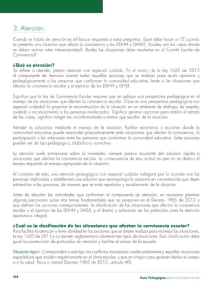 3. Atención. 
Cuando se habla de atención es útil buscar respuesta a estas preguntas: ¿qué debe hacer un EE cuando 
se presenta una situación que afecta la convivencia y los DDHH y DHSR?, ¿cuáles son los casos donde 
se deben activar rutas intersectoriales?, ¿todas las situaciones debe resolverse en el Comité Escolar de 
Convivencia? 
¿Qué es atención? 
Se refiere a atender, prestar atención con especial cuidado. En el marco de la Ley 1620 de 2013 
el componente de atención orienta todas aquellas acciones que se realizan para asistir oportuna y 
pedagógicamente a las personas que conforman la comunidad educativa, frente a las situaciones que 
afectan la convivencia escolar y el ejercicio de los DDHH y DHSR. 
Significa que la Ley de Convivencia Escolar requiere que se aplique una perspectiva pedagógica en el 
manejo de las situaciones que afectan la convivencia escolar. ¿Qué es una perspectiva pedagógica con 
especial cuidado? Es propiciar la reconstrucción de la situación en un ambiente de diálogo, de respeto, 
cuidado y reconocimiento a las personas involucradas. Significa generar opciones para restituir el estado 
de las cosas, significa mitigar las inconformidades o daños que resultan de la situación. 
Atender es solucionar mediante el manejo de la situación, facilitar escenarios y acciones donde la 
comunidad educativa pueda responder propositivamente ante situaciones que afecten la convivencia, la 
participación y las relaciones entre las personas que conforman la comunidad educativa. Estas acciones 
pueden ser de tipo pedagógico, didáctico y normativo. 
La atención suele enmarcarse sobre lo inmediato: siempre parece acuciante dar solución rápida a 
situaciones que afectan la convivencia escolar. La consecuencia de esa actitud es que no se dedica el 
tiempo requerido al manejo apropiado de la situación. 
Al contrario de esto, una atención pedagógica con especial cuidado indagará por lo ocurrido con las 
personas implicadas y establecerá una solución que recomponga la situación en circunstancias que dejen 
satisfechas a las personas, de manera que se evita repetición y escalamiento de la situación. 
Antes de describir las actividades que conforman el componente de atención, es necesario plantear 
algunas precisiones sobre dos temas fundamentales que se proponen en el Decreto 1965 de 2013 y 
que definen las acciones correspondientes: la clasificación de las situaciones que afectan la convivencia 
escolar y el ejercicio de los DDHH y DHSR; y el diseño y activación de los protocolos para la atención 
oportuna e integral. 
¿Cuál es la clasificación de las situaciones que afectan la convivencia escolar? 
Para facilitar la atención y tener claridad en las acciones que se deben realizar para manejar las situaciones, 
la Ley 1620 de 2013 y su decreto reglamentario plantean tres tipos de situaciones. Esta clasificación debe 
guiar la construcción de protocolos de atención y facilitar el actuar de la escuela. 
Situación tipo I. Corresponden a este tipo los conflictos manejados inadecuadamente y aquellas situaciones 
esporádicas que inciden negativamente en el clima escolar, y que en ningún caso generan daños al cuerpo 
o a la salud física o mental (Decreto 1965 de 2013, artículo 40). 
Guía P 102 edagógica para la Convivencia Escolar 
 