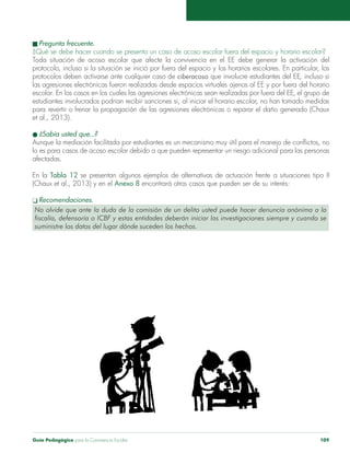n Pregunta frecuente. 
¿Qué se debe hacer cuando se presenta un caso de acoso escolar fuera del espacio y horario escolar? 
Toda situación de acoso escolar que afecte la convivencia en el EE debe generar la activación del 
protocolo, incluso si la situación se inició por fuera del espacio y los horarios escolares. En particular, los 
protocolos deben activarse ante cualquier caso de ciberacoso que involucre estudiantes del EE, incluso si 
las agresiones electrónicas fueron realizadas desde espacios virtuales ajenos al EE y por fuera del horario 
escolar. En los casos en los cuales las agresiones electrónicas sean realizadas por fuera del EE, el grupo de 
estudiantes involucrados podrían recibir sanciones si, al iniciar el horario escolar, no han tomado medidas 
para revertir o frenar la propagación de las agresiones electrónicas o reparar el daño generado (Chaux 
et al., 2013). 
l ¿Sabía usted que...? 
Aunque la mediación facilitada por estudiantes es un mecanismo muy útil para el manejo de conflictos, no 
lo es para casos de acoso escolar debido a que pueden representar un riesgo adicional para las personas 
afectadas. 
En la Tabla 12 se presentan algunos ejemplos de alternativas de actuación frente a situaciones tipo II 
(Chaux et al., 2013) y en el Anexo 8 encontrará otros casos que pueden ser de su interés: 
q Recomendaciones. 
No olvide que ante la duda de la comisión de un delito usted puede hacer denuncia anónima a la 
fiscalía, defensoría o ICBF y estas entidades deberán iniciar las investigaciones siempre y cuando se 
suministre los datos del lugar dónde suceden los hechos. 
Guía Pedagógica para la Convivencia Escolar 109 
 