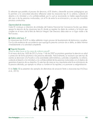 Es relevante que paralelo al proceso de denuncia, el EE diseñe y desarrolle acciones pedagógicas que 
le permitan a la comunidad educativa reflexionar sobre las situaciones tipo III. Lo anterior, cuidando el 
derecho a la intimidad y a la confidencialidad, por lo cual se recomienda no hablar específicamente 
del caso ni de las personas involucradas, con el fin de evitar la re-victimización y en aras de consolidar 
procesos constructivos. 
Oportunidad de innovación. 
Cada EE construya un directorio de entidades del Sistema Nacional de Convivencia Escolar que deben 
apoyar la atención de las situaciones tipo III, donde se registren los datos de contacto y la función que 
cumplen en el marco de la Ruta de Atención Integral. Este directorio debe estar en un lugar visible o de 
fácil acceso. 
l ¿Sabía usted que...? 
En situaciones tipo III el EE no debe adelantar ningún proceso de levantamiento de testimonios o pruebas. 
Con la sola existencia de una evidencia que suponga la presunta comisión de un delito, se debe informar 
inmediatamente a la autoridad competente. 
n Pregunta frecuente. 
¿Qué se debe hacer en los casos de violencia sexual? 
En el marco de la Ley 1620 de 2013 y la Ley 1146 de 2007 es prioritario garantizar la atención en salud 
o protección de forma prioritaria a las personas afectadas. Adicionalmente, es necesario que este tipo de 
eventos se denuncien a la Fiscalía o a las autoridades administrativas y judiciales competentes. Lo anterior, 
cuidando el derecho a la intimidad y a la confidencialidad de las personas involucradas con el objetivo de 
garantizar el ejercicio de sus derechos. En este tipo de casos es muy importante evitar la re-victimización de 
la persona afectada, por ejemplo no utilizar su nombre en los reportes y no promover su estigmatización. 
En la Tabla 13 se presentan dos ejemplos de alternativas de actuación frente a situaciones tipo III (Chaux 
et al., 2013): 
Guía Pedagógica para la Convivencia Escolar 113 
 