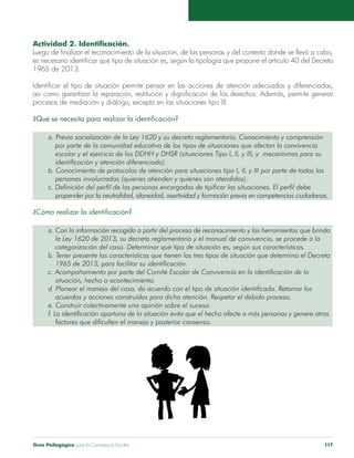 Actividad 2. Identificación. 
Luego de finalizar el reconocimiento de la situación, de las personas y del contexto donde se llevó a cabo, 
es necesario identificar qué tipo de situación es, según la tipología que propone el artículo 40 del Decreto 
1965 de 2013. 
Identificar el tipo de situación permite pensar en las acciones de atención adecuadas y diferenciadas, 
así como garantizar la reparación, restitución y dignificación de los derechos. Además, permite generar 
procesos de mediación y diálogo, excepto en las situaciones tipo III. 
¿Qué se necesita para realizar la identificación? 
a. Previa socialización de la Ley 1620 y su decreto reglamentario. Conocimiento y comprensión 
por parte de la comunidad educativa de los tipos de situaciones que afectan la convivencia 
escolar y el ejercicio de los DDHH y DHSR (situaciones Tipo I, II, y III, y mecanismos para su 
identificación y atención diferenciada). 
b. Conocimiento de protocolos de atención para situaciones tipo I, II, y III por parte de todas las 
personas involucradas (quienes atienden y quienes son atendidos). 
c. Definición del perfil de las personas encargadas de tipificar las situaciones. El perfil debe 
propender por la neutralidad, idoneidad, asertividad y formación previa en competencias ciudadanas. 
¿Cómo realizar la identificación? 
a. Con la información recogida a partir del proceso de reconocimiento y las herramientas que brinda 
la Ley 1620 de 2013, su decreto reglamentario y el manual de convivencia, se procede a la 
categorización del caso. Determinar qué tipo de situación es, según sus características. 
b. Tener presente las características que tienen los tres tipos de situación que determina el Decreto 
1965 de 2013, para facilitar su identificación. 
c. Acompañamiento por parte del Comité Escolar de Convivencia en la identificación de la 
situación, hecho o acontecimiento. 
d. Planear el manejo del caso, de acuerdo con el tipo de situación identificada. Retomar los 
acuerdos y acciones construidas para dicha atención. Respetar el debido proceso. 
e. Construir colectivamente una opinión sobre el suceso. 
f. La identificación oportuna de la situación evita que el hecho afecte a más personas y genere otros 
factores que dificulten el manejo y posterior consenso. 
Guía Pedagógica para la Convivencia Escolar 117 
 