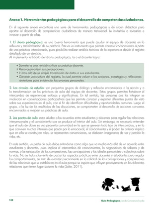Anexo 1. Herramientas pedagógicas para el desarrollo de competencias ciudadanas. 
En el siguiente anexo encontrará una serie de herramientas pedagógicas y de orden didáctico para 
aportar al desarrollo de competencias ciudadanas de manera transversal. Le invitamos a revisarlas e 
innovar a partir de ellas. 
1. El diario pedagógico: es una buena herramienta que puede ayudar al equipo de docentes en la 
reflexión y transformación de su práctica. Este es un instrumento que permite construir conocimientos a partir 
de una práctica intencionada, pues posibilita realizar análisis teóricos de la experiencia desde el registro 
detallado de un ejercicio. 
Al implementar el hábito del diario pedagógico, la o el docente logra: 
• Someter a una revisión crítica su práctica docente. 
• Reconceptualizar sus percepciones. 
• Ir más allá de la simple transmisión de datos a sus estudiantes. 
• Generar una cultura del registro, lo cual permite volver a las acciones, estrategias y reflexiones 
anteriores para evidenciar los avances personales. 
2. Los círculos de estudio: son pequeños grupos de diálogo y reflexión encaminados a la acción y a 
la transformación de las prácticas de aula del equipo de docentes. Estos grupos permiten fortalecer el 
intercambio de experiencias exitosas y significativas. En tal sentido, las personas que los integran se 
involucran en conversaciones participativas que les permite conocer y exponer diferentes puntos de vista 
sobre sus experiencias en el aula, con el fin de identificar dificultades y oportunidades comunes. Luego el 
grupo, a la luz de los resultados de las discusiones, se comprometen al desarrollo de acciones concretas 
encaminadas a mejorar sus prácticas de aula. 
3. Los pactos de aula: estos aluden a los acuerdos entre estudiantes y docentes para regular las relaciones 
interpersonales y el conocimiento que se produce al interior del aula. Sin embargo, es necesario entender 
que el aula de clases es una pequeña comunidad en la que se generan todo tipo de intercambios, y en la 
que conviven muchos intereses que pasan por lo emocional, el conocimiento y el poder. Lo anterior implica 
que en ella se construyan roles, se representen convenciones, se elaboren imaginarios de ver y percibir la 
vida, etc. 
En este sentido, un pacto de aula debe entenderse como algo que va mucho más allá de un acuerdo entre 
estudiantes y docentes, pues implica el intercambio de conocimientos, la negociación de saberes y de 
normas, y la transacción de las compresiones, las concepciones y los ideales personales o colectivos sobre 
la vida. No se trata solamente de pactar los aspectos prácticos entre docentes y estudiantes para regular 
los comportamientos, se trata de avanzar precisamente en la calidad de las concepciones y compresiones 
de las relaciones que se establecen en el aula porque se espera que influyan positivamente en las diferentes 
relaciones que tienen lugar durante la vida (Soler, 2011). 
Guía P 132 edagógica para la Convivencia Escolar 
 