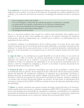 4. La mediación: es una de las muchas estrategias de diálogo y de encuentro interpersonal que se pueden 
implementar para contribuir a la mejora de las relaciones, la búsqueda de acuerdos satisfactorios en los 
conflictos, y la construcción de formas de convivencia. La estrategia de mediación escolar se caracteriza 
por: 
• Una concepción positiva del conflicto. 
• El uso del diálogo y el desarrollo de actitudes de apertura, comprensión y empatía. 
• La potenciación de contextos colaborativos en las relaciones interpersonales. 
• El desarrollo de habilidades de autorregulación y autocontrol emocional. 
• La práctica de la participación democrática. 
• El protagonismo de las partes. 
Este es un mecanismo poderoso para manejar los conflictos entre estudiantes, tanto aquellos que se 
originan en el aula de clase, como aquellos que surgen en los espacios informales de interacción 
social (recreos, dinámicas extraescolares, etc.); evitando que la violencia o la arbitrariedad sean los 
reguladores de tales conflictos. 
La mediación contribuye a la despolarización de los conflictos porque, en el mejor de los casos, logra 
resolver las tensiones que se han producido entre las partes enfrentadas, concretando soluciones que las 
satisfacen. En el peor de los casos, permite hacer un alto en la espiral de desarrollo y radicalización de 
posiciones, al ser enriquecidas con la perspectiva que un tercero ha introduce durante el proceso (Soler, 
2011). 
5. Juego de roles: es una actividad que se puede desarrollar en el aula de clases, en una reunión de 
docentes o en un taller con familias. Las personas participantes se reúnen en parejas o grupos para 
representar una interacción de un conflicto o un proceso de toma de decisiones. El objetivo de esta 
actividad es brindar una experiencia de aprendizaje en la que las personas participantes ponen en 
práctica o vivencian competencias ciudadanas y, al asumir su rol, realizan un proceso de ponerse en los 
zapatos de otra persona (Chaux et al., 2004). 
6. Proyecto de aula: es una alternativa metodológica que surge de las necesidades e intereses de la 
comunidad educativa en general y de las exigencias de tipo institucional. Este tipo de procesos posibilita, 
además del desarrollo de competencias ciudadanas, la integración de conocimientos, mecanismos y 
destrezas del grupo de estudiantes para resolver múltiples situaciones (MEN, 2013). En este sentido, la 
formulación y ejecución de proyectos de aula permite la articulación de esfuerzos, el trabajo colaborativo 
y la manera cómo el equipo de docentes enfrenta una situación. Por este motivo, el mejoramiento de la 
convivencia y el ejercicio de los DDHH y DHSR se convierten en temas de interés para desarrollar este tipo 
de metodología. 
7. Talleres: se realizan usualmente para generar procesos de trabajo grupal enfocados en la formación, 
también pueden tener fines instructivos, consultivos o terapéuticos (MEN, 2013). De igual forma, se pueden 
asumir como estrategia para el desarrollo de competencias ciudadanas, convirtiéndose en una alternativa 
para facilitar los procesos de transversalización curricular, pues convergen las concepciones y experiencias 
de las personas participantes con la construcción colectiva del conocimiento (MEN, 2013). 
Guía Pedagógica para la Convivencia Escolar 133 
 