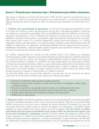 Anexo 5. Protocolo para situaciones tipo I. Orientaciones para definir actuaciones. 
Para apoyar lo definido en el artículo 42 del Decreto 1965 de 2013 sobre los procedimientos que se 
deben tener en cuenta en los protocolos de atención para situaciones tipo I, a continuación se plantean 
algunas orientaciones útiles al momento de definir las actuaciones por desarrollar en el EE (Chaux et al., 
2013). 
1. Conflictos como oportunidades de aprendizaje: con frecuencia, las agresiones esporádicas ocurren 
en el marco de conflictos, es decir, de situaciones en las que dos o más personas perciben o creen que 
sus intereses son mutuamente incompatibles. Esta incompatibilidad puede verse reflejada en discusiones, 
altercados, enfrentamientos o riñas. A diferencia de situaciones de acoso escolar, no hay un marcado 
desbalance de poder entre las partes, ni se presentan agresiones repetidas de quienes tienen más poder 
sobre quienes tienen menos. Es un conflicto interpersonal cuando ocurre entre personas o un conflicto 
intergrupal cuando ocurre entre grupos. Los conflictos pueden manejarse constructivamente (por medio del 
diálogo, la negociación y la mediación), pasivamente (cediendo ante las exigencias de la otra parte o 
evadiéndose mutuamente), o destructivamente (usando la agresión para imponer los intereses), por lo cual 
no todas las situaciones de conflictos implican agresión. 
Los conflictos interpersonales son comunes en todo contexto social. Si los conflictos son manejados 
constructivamente, pueden ser benéficos para el desarrollo personal y de las relaciones. Desafortunadamente, 
con mucha frecuencia los conflictos son manejados inadecuadamente usando la agresión para imponer 
por la fuerza posiciones o intereses, sin considerar cómo esto puede afectar a las otras partes. Esto lleva 
con frecuencia al escalamiento de los conflictos y a que ambas partes puedan terminar haciéndose mucho 
daño. En otros casos, alguna de las partes cede fácilmente para no afectar la relación, pero lo hace 
renunciando a sus propios intereses. Un manejo constructivo de los conflictos implica que ambas partes 
busquen favorecer sus intereses sin hacerse daño y sin afectar su relación. 
Los protocolos deben buscar que las partes aprendan a manejar este tipo de situaciones de manera 
constructiva. En el caso de los conflictos, esto implica que ambas partes puedan: 
• Calmarse manejando la rabia que estos conflictos generan. 
• Plantear de manera clara y asertiva su versión de lo ocurrido y sus intereses, es decir, lo que 
realmente se quiere. 
• Escuchar activamente y comprender el punto de vista y los intereses de la otra parte. 
• Proponer creativamente diversas alternativas para el manejo de estos conflictos. 
• Escoger alguna alternativa que favorezca los intereses de ambas partes. 
• Perdonarse y/o reconciliarse. 
2. Regulación social: contempla las respuestas o reacciones por parte de docentes, otras personas adultas 
o grupo de estudiantes presentes cuando ocurren situaciones de agresión. Para esto es importante haber 
definido normas que se conozcan y que se apliquen de manera consistente. Por ejemplo, una norma de 
aula puede indicar que cuando ocurra una situación de agresión, las compañeras y compañeros deben 
responder en grupo pidiendo de manera asertiva que pare la agresión. De esta manera, se estaría 
promoviendo que sea el grupo de estudiantes el que ayude a frenar las situaciones de agresión que 
ocurren entre compañeras y compañeros; evitando el mensaje implícito de aceptación cuando no hay 
ninguna respuesta, o la valoración social de las agresiones que muchas veces ocurre cuando alguien se 
queda pasivamente mirando las agresiones, o incluso incentivándolas. Si estas normas han sido definidas 
con anterioridad, el equipo de docentes puede pedirles a las y los estudiantes que apliquen las normas 
Guía P 142 edagógica para la Convivencia Escolar 
 