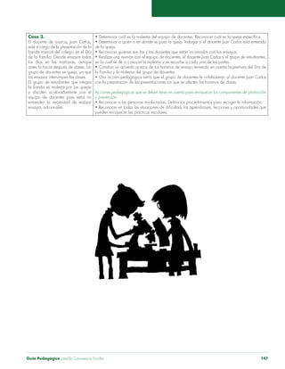 Caso 3. 
El docente de música, Juan Carlos, 
está a cargo de la presentación de la 
banda marcial del colegio en el Día 
de la Familia. Decide ensayar todos 
los días en las mañanas, aunque 
antes lo hacía después de clases. Un 
grupo de docentes se queja, ya que 
los ensayos interrumpen las clases. 
El grupo de estudiantes que integra 
la banda se molesta por las quejas 
y discuten acaloradamente con el 
equipo de docentes pues estos no 
entienden la necesidad de realizar 
ensayos adicionales. 
• Determinar cuál es la molestia del equipo de docentes. Reconocer cuál es la queja específica. 
• Determinar a quién o en dónde se puso la queja. Indagar si el docente Juan Carlos está enterado 
de la queja. 
• Reconocer quiénes son las y los docentes que están incómodos con los ensayos. 
• Realizar una reunión con el equipo de docentes, el docente Juan Carlos y el grupo de estudiantes, 
en la cual se dé a conocer la molestia y se escuche a cada una de las partes. 
• Construir un acuerdo acerca de los horarios de ensayo teniendo en cuenta la premura del Día de 
la Familia y la molestia del grupo de docentes. 
• Una acción pedagógica sería que el grupo de docentes le colaboraran al docente Juan Carlos 
con la preparación de las presentaciones sin que se afecten los horarios de clases. 
Acciones pedagógicas que se deben tener en cuenta para enriquecer los componentes de promoción 
y prevención: 
• Reconocer a las personas involucradas. Definir los procedimientos para recoger la información. 
• Reconocer en todas las situaciones de dificultad, los aprendizajes, lecciones y oportunidades que 
pueden enriquecer las prácticas escolares. 
Guía Pedagógica para la Convivencia Escolar 147 
 