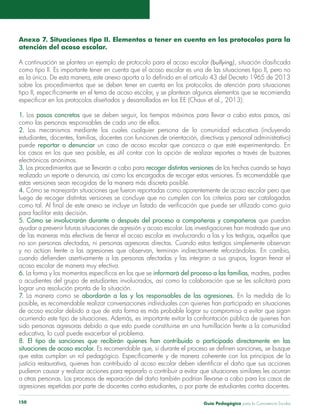 Anexo 7. Situaciones tipo II. Elementos a tener en cuenta en los protocolos para la 
atención del acoso escolar. 
A continuación se plantea un ejemplo de protocolo para el acoso escolar (bullying), situación clasificada 
como tipo II. Es importante tener en cuenta que el acoso escolar es una de las situaciones tipo II, pero no 
es la única. De esta manera, este anexo aporta a lo definido en el artículo 43 del Decreto 1965 de 2013 
sobre los procedimientos que se deben tener en cuenta en los protocolos de atención para situaciones 
tipo II, específicamente en el tema de acoso escolar, y se plantean algunos elementos que se recomienda 
especificar en los protocolos diseñados y desarrollados en los EE (Chaux et al., 2013): 
1. Los pasos concretos que se deben seguir, los tiempos máximos para llevar a cabo estos pasos, así 
como las personas responsables de cada uno de ellos. 
2. Los mecanismos mediante los cuales cualquier persona de la comunidad educativa (incluyendo 
estudiantes, docentes, familias, docentes con funciones de orientación, directivas y personal administrativo) 
puede reportar o denunciar un caso de acoso escolar que conozca o que esté experimentando. En 
los casos en los que sea posible, es útil contar con la opción de realizar reportes a través de buzones 
electrónicos anónimos. 
3. Los procedimientos que se llevarán a cabo para recoger distintas versiones de los hechos cuando se haya 
realizado un reporte o denuncia, así como los encargados de recoger estas versiones. Es recomendable que 
estas versiones sean recogidas de la manera más discreta posible. 
4. Cómo se manejarán situaciones que fueron reportadas como aparentemente de acoso escolar pero que 
luego de recoger distintas versiones se concluye que no cumplen con los criterios para ser catalogadas 
como tal. Al final de este anexo se incluye un listado de verificación que puede ser utilizado como guía 
para facilitar esta decisión. 
5. Cómo se involucrarán durante o después del proceso a compañeras y compañeros que puedan 
ayudar a prevenir futuras situaciones de agresión y acoso escolar. Las investigaciones han mostrado que una 
de las maneras más efectivas de frenar el acoso escolar es involucrando a las y los testigos, aquellos que 
no son personas afectadas, ni personas agresoras directas. Cuando estos testigos simplemente observan 
y no actúan frente a las agresiones que observan, terminan indirectamente reforzándolas. En cambio, 
cuando defienden asertivamente a las personas afectadas y las integran a sus grupos, logran frenar el 
acoso escolar de manera muy efectiva. 
6. La forma y los momentos específicos en los que se informará del proceso a las familias, madres, padres 
o acudientes del grupo de estudiantes involucrados, así como la colaboración que se les solicitará para 
lograr una resolución pronta de la situación. 
7. La manera como se abordarán a las y los responsables de las agresiones. En la medida de lo 
posible, es recomendable realizar conversaciones individuales con quienes han participado en situaciones 
de acoso escolar debido a que de esta forma es más probable lograr su compromiso a evitar que sigan 
ocurriendo este tipo de situaciones. Además, es importante evitar la confrontación pública de quienes han 
sido personas agresoras debido a que esto puede constituirse en una humillación frente a la comunidad 
educativa, lo cual puede exacerbar el problema. 
8. El tipo de sanciones que recibirán quienes han contribuido o participado directamente en las 
situaciones de acoso escolar. Es recomendable que, si durante el proceso se definen sanciones, se busque 
que estas cumplan un rol pedagógico. Específicamente y de manera coherente con los principios de la 
justicia restaurativa, quienes han contribuido al acoso escolar deben identificar el daño que sus acciones 
pudieron causar y realizar acciones para repararlo o contribuir a evitar que situaciones similares les ocurran 
a otras personas. Los procesos de reparación del daño también podrían llevarse a cabo para los casos de 
agresiones repetidas por parte de docentes contra estudiantes, o por parte de estudiantes contra docentes. 
Guía P 150 edagógica para la Convivencia Escolar 
 
