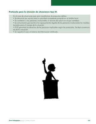 Protocolo para la atención de situaciones tipo III. 
En el caso de situaciones que sean constitutivas de presuntos delitos: 
• Se denunció por escrito ante la autoridad competente presente en el ámbito local. 
• Se remitieron a las personas involucradas al servicio de salud con el que contaban. 
• Se comunicaron por escrito a los representantes legales de las personas involucradas las medidas 
tomadas para el manejo de la situación 
• El EE garantizó los derechos de las personas implicadas según los protocolos. Se dejó constancia 
de dicha actuación. 
• Se reportó el caso al Sistema de Información Unificado. 
Guía Pedagógica para la Convivencia Escolar 161 
 