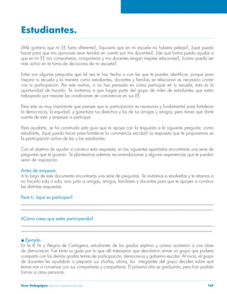 Estudiantes. 
¿Me gustaría que mi EE fuera diferente?, ¿quisiera que en mi escuela no hubiera peleas?, ¿qué puedo 
hacer para que mis opiniones sean tenidas en cuenta por mis docentes?, ¿de qué forma puedo ayudar a 
que en mi EE mis compañeras, compañeros y mis docentes tengan mejores relaciones?, ¿cómo puedo ser 
más activo en la toma de decisiones de mi escuela? 
Estas son algunas preguntas que tal vez te haz hecho o con las que te puedes identificar, porque para 
mejorar tu escuela y la manera como estudiantes, docentes y familias se relacionan es necesario contar 
con tu participación. Por este motivo, si no has pensado en cómo participar en tu escuela, ésta es la 
oportunidad de hacerlo. Te invitamos a que hagas parte del grupo de miles de estudiantes que están 
trabajando por mejorar las condiciones de convivencia en sus EE. 
Para esto es muy importante que pienses que tu participación es necesaria y fundamental para fortalecer 
la democracia, la equidad, y garantizar tus derechos y los de tus amigas y amigos; pero tienes que darte 
cuenta de esto y empezar a participar. 
Para ayudarte, se ha construido esta guía que te apoya con la respuesta a la siguiente pregunta: como 
estudiante, ¿qué puedo hacer para fortalecer la convivencia escolar? La respuesta que te proponemos es 
la participación activa de las y los estudiantes. 
Con el objetivo de ayudar a construir esta respuesta, en los siguientes apartados encontrarás una serie de 
preguntas que te guiarán. Te planteamos además recomendaciones y algunas experiencias que te pueden 
servir de inspiración. 
Antes de empezar. 
A lo largo de este documento encontrarás una serie de preguntas. Te invitamos a resolverlas y te retamos a 
no hacerlo sola o solo, sino junto a amigas, amigos, familiares y docentes para que te apoyen a construir 
las distintas respuestas. 
Para ti, ¿qué es participar? 
______________________________________________________________________________________ 
______________________________________________________________________________________ 
¿Cómo crees que estás participando? 
______________________________________________________________________________________ 
______________________________________________________________________________________ 
u Ejemplo. 
En la IE Fe y Alegría de Cartagena, estudiantes de los grados séptimo y octavo asistieron a una clase 
de democracia. Fue tanto su gusto por lo que allí trabajaron que decidieron armar un grupo que pudiera 
compartir con los demás grados temas de participación, democracia y gobierno escolar. Al inicio, el grupo 
de docentes les ayudaban a preparar sus charlas, ahora, los integrantes del grupo deciden sobre qué 
temas van a conversar con sus compañeras y compañeros. El próximo año se graduarán, pero han podido 
formar a otras personas. 
Guía Pedagógica para la Convivencia Escolar 169 
 
