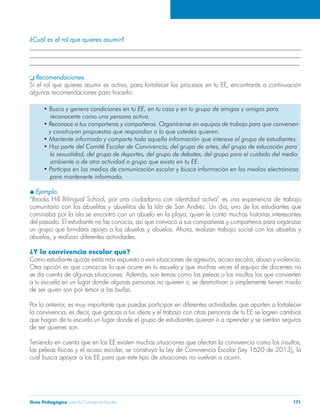¿Cuál es el rol que quieres asumir? 
______________________________________________________________________________________ 
______________________________________________________________________________________ 
______________________________________________________________________________________ 
q Recomendaciones. 
Si el rol que quieres asumir es activo, para fortalecer los procesos en tu EE, encontrarás a continuación 
algunas recomendaciones para hacerlo: 
• Busca y genera condiciones en tu EE, en tu casa y en tu grupo de amigas y amigos para 
reconocerte como una persona activa. 
• Reconoce a tus compañeras y compañeros. Organícense en equipos de trabajo para que conversen 
y construyan propuestas que respondan a lo que ustedes quieren. 
• Mantente informado y comparte toda aquella información que interese al grupo de estudiantes. 
• Haz parte del Comité Escolar de Convivencia, del grupo de artes, del grupo de educación para 
la sexualidad, del grupo de deportes, del grupo de debates, del grupo para el cuidado del medio 
ambiente o de otra actividad o grupo que exista en tu EE. 
• Participa en los medios de comunicación escolar y busca información en los medios electrónicos 
para mantenerte informado. 
u Ejemplo. 
“Brooks Hill Bilingual School, por una ciudadanía con identidad activa” es una experiencia de trabajo 
comunitario con los abuelitas y abuelitos de la Isla de San Andrés. Un día, uno de los estudiantes que 
caminaba por la isla se encontró con un abuelo en la playa, quien le contó muchas historias interesantes 
del pasado. El estudiante no las conocía, así que convocó a sus compañeras y compañeros para organizar 
un grupo que brindara apoyo a los abuelas y abuelos. Ahora, realizan trabajo social con los abuelas y 
abuelos, y realizan diferentes actividades. 
¿Y la convivencia escolar qué? 
Como estudiante quizás estás más expuesto a vivir situaciones de agresión, acoso escolar, abuso y violencia. 
Otra opción es que conozcas lo que ocurre en tu escuela y que muchas veces el equipo de docentes no 
se da cuenta de algunas situaciones. Además, son temas como las peleas o los insultos los que convierten 
a tu escuela en un lugar donde algunas personas no quieren ir, se desmotivan o simplemente tienen miedo 
de ser quien son por temor a las burlas. 
Por lo anterior, es muy importante que puedas participar en diferentes actividades que aporten a fortalecer 
la convivencia, es decir, que gracias a tus ideas y el trabajo con otras personas de tu EE se logren cambios 
que hagan de tu escuela un lugar donde el grupo de estudiantes quieran ir a aprender y se sientan seguros 
de ser quienes son. 
Teniendo en cuenta que en los EE existen muchas situaciones que afectan la convivencia como los insultos, 
las peleas físicas y el acoso escolar, se construyó la Ley de Convivencia Escolar (Ley 1620 de 2013), la 
cual busca apoyar a los EE para que este tipo de situaciones no vuelvan a ocurrir. 
Guía Pedagógica para la Convivencia Escolar 171 
 