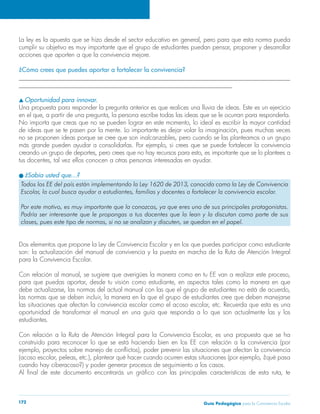 La ley es la apuesta que se hizo desde el sector educativo en general, pero para que esta norma pueda 
cumplir su objetivo es muy importante que el grupo de estudiantes puedan pensar, proponer y desarrollar 
acciones que aporten a que la convivencia mejore. 
¿Cómo crees que puedes aportar a fortalecer la convivencia? 
______________________________________________________________________________________ 
____________________________________________________________________ 
s Oportunidad para innovar. 
Una propuesta para responder la pregunta anterior es que realices una lluvia de ideas. Este es un ejercicio 
en el que, a partir de una pregunta, la persona escribe todas las ideas que se le ocurran para responderla. 
No importa que creas que no se pueden lograr en este momento, lo ideal es escribir la mayor cantidad 
de ideas que se te pasen por la mente. Lo importante es dejar volar la imaginación, pues muchas veces 
no se proponen ideas porque se cree que son inalcanzables, pero cuando se las planteamos a un grupo 
más grande pueden ayudar a consolidarlas. Por ejemplo, si crees que se puede fortalecer la convivencia 
creando un grupo de deportes, pero crees que no hay recursos para esto, es importante que se lo plantees a 
tus docentes, tal vez ellos conocen a otras personas interesadas en ayudar. 
l ¿Sabía usted que…? 
Todos los EE del país están implementando la Ley 1620 de 2013, conocida como la Ley de Convivencia 
Escolar, la cual busca ayudar a estudiantes, familias y docentes a fortalecer la convivencia escolar. 
Por este motivo, es muy importante que la conozcas, ya que eres uno de sus principales protagonistas. 
Podría ser interesante que le propongas a tus docentes que la lean y la discutan como parte de sus 
clases, pues este tipo de normas, si no se analizan y discuten, se quedan en el papel. 
Dos elementos que propone la Ley de Convivencia Escolar y en los que puedes participar como estudiante 
son: la actualización del manual de convivencia y la puesta en marcha de la Ruta de Atención Integral 
para la Convivencia Escolar. 
Con relación al manual, se sugiere que averigües la manera como en tu EE van a realizar este proceso, 
para que puedas aportar, desde tu visión como estudiante, en aspectos tales como la manera en que 
debe actualizarse, las normas del actual manual con las que el grupo de estudiantes no está de acuerdo, 
las normas que se deben incluir, la manera en la que el grupo de estudiantes cree que deben manejarse 
las situaciones que afectan la convivencia escolar como el acoso escolar, etc. Recuerda que esta es una 
oportunidad de transformar el manual en una guía que responda a lo que son actualmente las y los 
estudiantes. 
Con relación a la Ruta de Atención Integral para la Convivencia Escolar, es una propuesta que se ha 
construido para reconocer lo que se está haciendo bien en los EE con relación a la convivencia (por 
ejemplo, proyectos sobre manejo de conflictos), poder prevenir las situaciones que afectan la convivencia 
(acoso escolar, peleas, etc.), plantear qué hacer cuando ocurren estas situaciones (por ejemplo, ¿qué pasa 
cuando hay ciberacoso?) y poder generar procesos de seguimiento a los casos. 
Al final de este documento encontrarás un gráfico con las principales características de esta ruta, te 
Guía P 172 edagógica para la Convivencia Escolar 
 