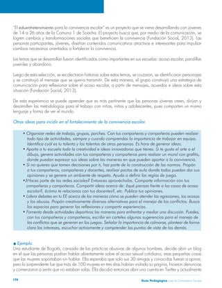 “El eduentretenimiento para la convivencia escolar” es un proyecto que se viene desarrollando con jóvenes 
de 14 a 26 años de la Comuna 1 de Soacha. El proyecto busca que, por medio de la comunicación, se 
logren cambios y transformaciones sociales que beneficien la convivencia (Fundación Social, 2013). Las 
personas participantes, jóvenes, diseñan contenidos comunicativos atractivos e interesantes para impulsar 
cambios necesarios orientados a fortalecer la convivencia. 
Los temas que se desarrollan fueron identificados como importantes en sus escuelas: acoso escolar, pandillas 
juveniles y abandono. 
Luego de esta selección, se recolectaron historias sobre estos temas, se cruzaron, se identificaron personajes 
y se construyó el mensaje que se quería transmitir. De esta manera, el grupo construyó una estrategia de 
comunicación para reflexionar sobre el acoso escolar, a partir de mensajes, acuerdos e ideas sobre esta 
situación (Fundación Social, 2013). 
De esta experiencia se puede aprender que es más pertinente que las personas jóvenes creen, dirijan y 
desarrollen las metodologías para el trabajo con niñas, niños y adolescentes, pues comparten un mismo 
lenguaje y forma de ver el mundo. 
Otras ideas para incidir en el fortalecimiento de la convivencia escolar. 
• Organizar redes de trabajo, grupos, parches. Con tus compañeras y compañeros pueden realizar 
todo tipo de actividades, siempre y cuando comprendas la importancia de trabajar en equipo. 
Identifica cuál es tu talento y los talentos de otras personas. Es hora de generar ideas. 
• Aporta a tu escuela toda la creatividad e ideas innovadoras que tienes. Si te gusta el arte o el 
dibujo, genera actividades con tus compañeras y compañeros para realizar un mural con grafitis, 
donde puedan expresar sus ideas sobre las maneras en que pueden aportar a la convivencia. 
• Si no quieres que tomen decisiones por ti, haz parte de la construcción de las normas. Propón 
a tus compañeros, compañeras y docentes, realizar pactos de aula donde todos puedan dar sus 
opiniones y se genere un ambiente de respeto. Ayuda a definir las reglas de juego. 
•¿Haces parte de las redes sociales? Entonces aprovéchalas. Comparte información con tus 
compañeras y compañeros. Compartir ideas acerca de: ¿qué piensas frente a los casos de acoso 
escolar?, ¿cómo te relacionas con tus docentes?, etc. Publica tus opiniones. 
• Lidera debates en tu EE acerca de las maneras cómo se pueden atender las agresiones, los acosos 
y los abusos. Propón creativamente diversas alternativas para el manejo de los conflictos. Busca 
los espacios para generar las reflexiones y compartir experiencias. 
• Fomenta desde actividades deportivas las maneras para enfrentar y mediar una discusión. Puedes, 
con tus compañeras y compañeros, escribir en carteles algunas sugerencias para el manejo de 
los conflictos que se generan en los juegos. Señalar la importancia de calmarse, plantear de forma 
clara los intereses, escuchar activamente y comprender los puntos de vista de los demás. 
u Ejemplo. 
Una estudiante de Bogotá, cansada de las prácticas abusivas de algunos hombres, decide abrir un blog 
en el que las personas podían hablar abiertamente sobre el acoso sexual cotidiano; esas pequeñas cosas 
que las mujeres soportaban sin hablar. Ella esperaba que solo sus 30 amigas y conocidas fueran a opinar, 
pero lo sorprendente fue que más de 100 mujeres en tres días habían visitado su página, hicieron denuncias 
y comenzaron a sentir que no estaban solas. Ella decidió entonces abrir una cuenta en Twitter y actualmente 
Guía P 174 edagógica para la Convivencia Escolar 
 