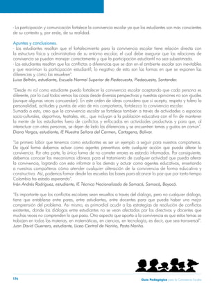 - La participación y comunicación fortalece la convivencia escolar ya que los estudiantes son más conscientes 
de su contexto y, por ende, de su realidad. 
Apuntes y conclusiones. 
- Los estudiantes resaltan que el fortalecimiento para la convivencia escolar tiene relación directa con 
la estructura física y administrativa de su entorno escolar; el cual debe asegurar que las relaciones de 
convivencia se puedan manejar correctamente y que la participación estudiantil no sea subestimada. 
- Los estudiantes resaltan que los conflictos o diferencias que se dan en el ambiente escolar son inevitables 
y que reaniman la participación estudiantil; lo negativo de esto son las formas en que se exponen las 
diferencias y cómo las resuelven”. 
Luisa Beltrán, estudiante, Escuela Normal Superior de Piedecuesta, Piedecuesta, Santander. 
“Desde mi rol como estudiante puedo fortalecer la convivencia escolar aceptando que cada persona es 
diferente, por lo cual todos vemos las cosas desde diversas perspectivas y nuestras opiniones no son iguales 
(aunque algunas veces concuerdan). En este orden de ideas considero que si acepto, respeto y tolero la 
personalidad, actitudes y puntos de vista de mis compañeros, fortalezco la convivencia escolar. 
Sumado a esto, creo que la convivencia escolar se fortalece también a través de actividades o espacios 
socio-culturales, deportivos, teatrales, etc., que incluyan a la población educativa con el fin de mantener 
la mente de los estudiantes fuera de conflictos y enfocados en actividades productivas y para que, al 
interactuar con otras personas, se dejen de lado las diferencias y se encuentren temas y gustos en común”. 
Diana Vargas, estudiante, IE Nuestra Señora del Carmen, Cartagena, Bolivar. 
“La primera labor que tenemos como estudiantes es ser un ejemplo a seguir para nuestros compañeros. 
De igual forma debemos actuar como agentes preventivos ante cualquier acción que pueda alterar la 
convivencia. Por otra parte, la única forma de no cometer errores es estando informados. Por consiguiente, 
debemos conocer los mecanismos idóneos para el tratamiento de cualquier actividad que pueda alterar 
la convivencia, logrando con esto informar a los demás y actuar como agentes educativos, enseñando 
a nuestros compañeros cómo atender cualquier alteración de la convivencia de forma educativa y 
constructiva. Así, podemos formar desde las escuelas las bases para alcanzar la paz que por tanto tiempo 
Colombia ha estado esperando”. 
Iván Andrés Rodríguez, estudiante, IE Técnica Nacionalizada de Samacá, Samacá, Boyacá. 
“Es importante que los conflictos escolares sean resueltos a través del diálogo, pero no cualquier diálogo, 
tiene que entablarse entre pares, entre estudiantes, entre docentes para que pueda haber una mejor 
comprensión del problema. Así mismo, es primordial acudir a las estrategias de resolución de conflictos 
existentes, donde los diálogos entre estudiantes no se vean afectados por los directivos y docentes que 
muchas veces no comprenden lo que pasa. Otro aspecto que aporta a la convivencia es que estos temas se 
trabajen en todas las materias, en matemáticas, en ciencias, en tecnología, es decir, que sea transversal”. 
Juan David Guerrero, estudiante, Liceo Central de Nariño, Pasto Nariño. 
Guía P 176 edagógica para la Convivencia Escolar 
 