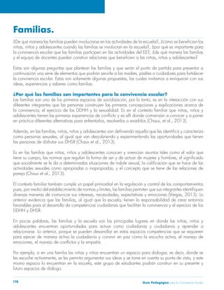 Familias. 
¿De qué manera las familias pueden involucrarse en las actividades de la escuela?, ¿cómo se benefician los 
niñas, niños y adolescentes cuando las familias se involucran en la escuela?, ¿por qué es importante para 
la convivencia escolar que las familias participen en las actividades del EE?, ¿de qué manera las familias 
y el equipo de docentes pueden construir relaciones que beneficien a las niñas, niños y adolescentes? 
Estas son algunas preguntas que plantean las familias y que serán el punto de partida para presentar a 
continuación una serie de elementos que podrán servirle a las madres, padres o cuidadores para fortalecer 
la convivencia escolar. Estas son solamente algunas propuestas, las cuales invitamos a enriquecer con sus 
ideas, experiencias y saberes como familias. 
¿Por qué las familias son importantes para la convivencia escolar? 
Las familias son uno de los primeros espacios de socialización, por lo tanto, es en la interacción con sus 
diferentes integrantes que las personas construyen las primeras concepciones y explicaciones acerca de 
la convivencia, el ejercicio de los DDHH y la sexualidad. Es en el contexto familiar que niñas, niños y 
adolescentes tienen las primeras experiencias de conflicto y es allí donde comienzan a conocer y a poner 
en práctica diferentes alternativas para enfrentarlos, resolverlos o evadirlos (Chaux, et al., 2013). 
Además, en las familias, niñas, niños y adolescentes van definiendo aquello que les identifica y caracteriza 
como personas sexuales, al igual que van descubriendo y experimentando las oportunidades que tienen 
las personas de disfrutar sus DHSR (Chaux et al., 2013). 
Es en las familias que niñas, niños y adolescentes conocen y vivencian asuntos tales como el valor que 
tiene su cuerpo, las normas que regulan la forma de ser y de actuar de mujeres y hombres, el significado 
que socialmente se le da a determinadas situaciones de índole sexual, la calificación que se hace de las 
actividades sexuales como apropiadas o inapropiadas, y el concepto que se tiene de las relaciones de 
pareja (Chaux et al., 2013). 
El contexto familiar también cumple un papel primordial en la regulación y control de los comportamientos 
pues, por medio del establecimiento de normas y límites, las familias permiten que sus integrantes identifiquen 
diversas maneras de comunicar sus intereses, necesidades, expectativas y emociones (Vargas, 2013). Lo 
anterior evidencia que las familias, al igual que la escuela, tienen la responsabilidad de crear entornos 
favorables para el desarrollo de competencias ciudadanas que facilitan la convivencia y el ejercicio de los 
DDHH y DHSR. 
En pocas palabras, las familias y la escuela son los principales lugares en donde las niñas, niños y 
adolescentes encuentran oportunidades para actuar como ciudadanas y ciudadanos y aprender a 
relacionarse. Lo anterior, porque se pueden desarrollar en estos espacios competencias que se requieren 
para ejercer de manera activa la ciudadanía y convivir en paz como la escucha activa, el manejo de 
emociones, el manejo de conflictos y la empatía. 
Por ejemplo, si en una familia las niñas y niños encuentran un espacio para dialogar, es decir, donde se 
les escuche activamente, se les permita argumentar sus ideas y se tome en cuenta su punta de vista, y este 
mismo espacio lo encuentran en la escuela, este grupo de estudiantes podrán construir en su presente y 
futuro espacios de diálogo. 
Guía P 178 edagógica para la Convivencia Escolar 
 