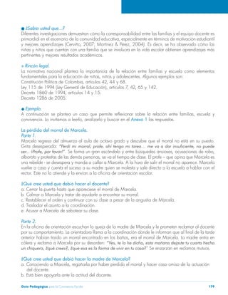 l ¿Sabía usted que…? 
Diferentes investigaciones demuestran cómo la corresponsabilidad entre las familias y el equipo docente es 
primordial en el escenario de la comunidad educativa, especialmente en términos de motivación estudiantil 
y mejores aprendizajes (Cerviño, 2007; Martínez & Pérez, 2004). Es decir, se ha observado cómo los 
niñas y niños que cuentan con una familia que se involucra en la vida escolar obtienen aprendizajes más 
pertinentes y mejores resultados académicos. 
S Rincón legal. 
La normativa nacional plantea la importancia de la relación entre familias y escuela como elementos 
fundamentales para la educación de niñas, niños y adolescentes. Algunos ejemplos son: 
Constitución Política de Colombia, artículos 42, 44 y 68. 
Ley 115 de 1994 (Ley General de Educación), artículos 7, 42, 65 y 142. 
Decreto 1860 de 1994, artículos 14 y 15. 
Decreto 1286 de 2005. 
u Ejemplo. 
A continuación se plantea un caso que permite reflexionar sobre la relación entre familias, escuela y 
convivencia. Lo invitamos a leerlo, analizarlo y buscar en el Anexo 1 las respuestas. 
La pérdida del morral de Marcela. 
Parte 1. 
Marcela regresa del almuerzo al aula de octavo grado y descubre que el morral no está en su puesto. 
Grita desesperada: “Perdí mi morral, profe, ahí tengo mi tarea… me va a dar insuficiente, no puede 
ser... ¡Profe, por favor!”. Se forma un gran escándalo y entre búsquedas ansiosas, acusaciones de robo, 
alboroto y protestas de las demás personas, se va el tiempo de clase. El profe – que opina que Marcela es 
una rebelde - se desespera y manda a callar a Marcela. A la hora de salir el morral no aparece. Marcela 
vuelve a casa y cuenta el suceso a su madre quien se molesta y sale directo a la escuela a hablar con el 
rector. Este no la atiende y la envían a la oficina de orientación escolar. 
¿Qué cree usted que debió hacer el docente? 
a. Cerrar la puerta hasta que apareciese el morral de Marcela. 
b. Calmar a Marcela y tratar de ayudarle a encontrar su morral. 
c. Restablecer el orden y continuar con su clase a pesar de la angustia de Marcela. 
d. Trasladar el asunto a la coordinación. 
e. Acusar a Marcela de sabotear su clase. 
Parte 2. 
En la oficina de orientación escuchan la queja de la madre de Marcela y le prometen reclamar al docente 
por su comportamiento. La orientadora llama a la coordinación donde le informan que al final de la tarde 
anterior habían traído un morral encontrado en los baños, era el morral de Marcela. La madre entra en 
cólera y reclama a Marcela por su desorden: “Ves, te lo he dicho, esta mañana dejaste tu cuarto hecho 
un chiquero, ¿qué crees?, ¿que esa es la forma de vivir en tu casa?” Se enzarzan en reclamos mutuos. 
¿Qué cree usted que debió hacer la madre de Marcela? 
a. Conociendo a Marcela, regañarla por haber perdido el morral y hacer caso omiso de la actuación 
del docente. 
b. Está bien apoyarla ante la actitud del docente. 
Guía Pedagógica para la Convivencia Escolar 179 
 
